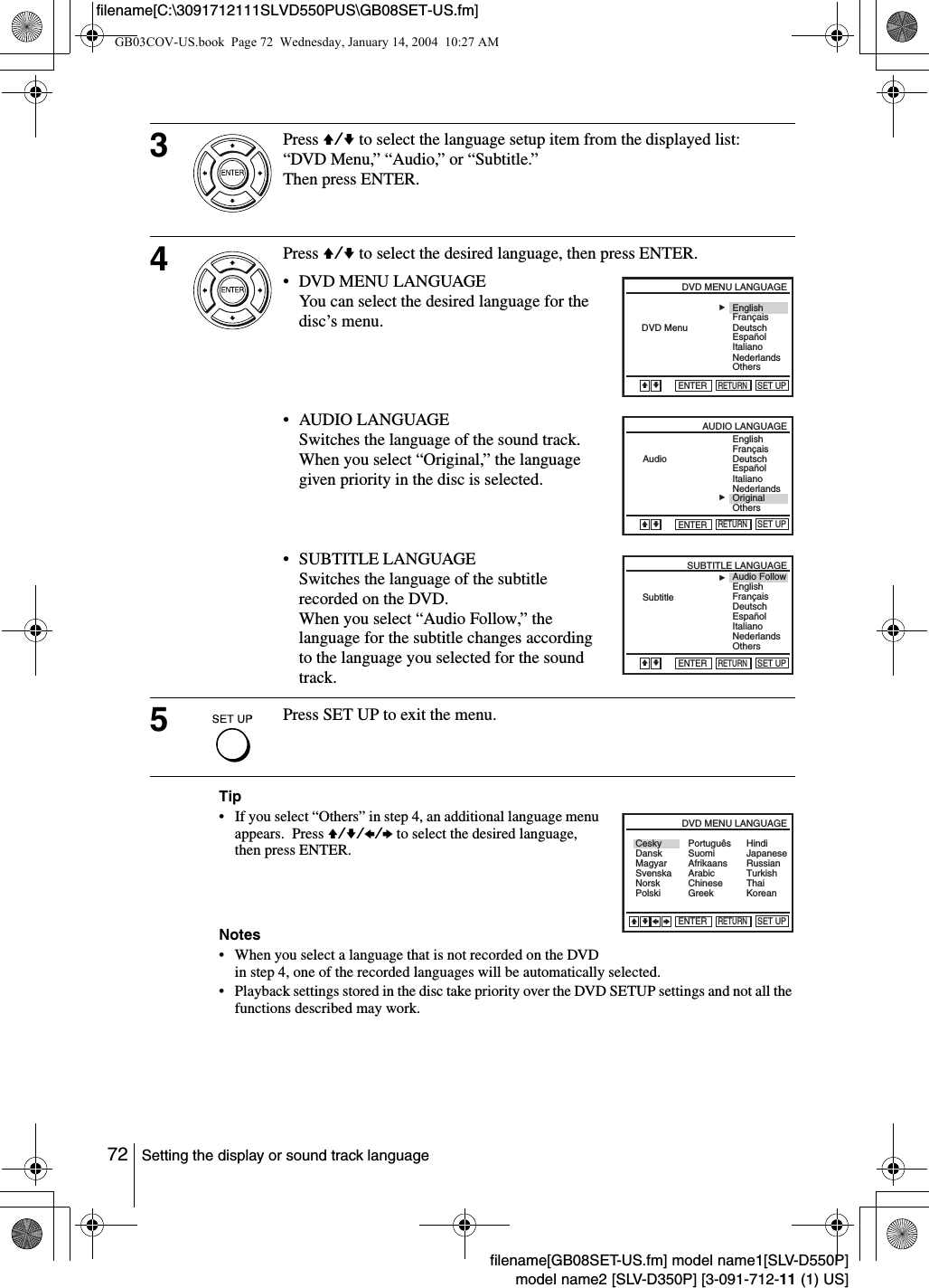 72 Setting the display or sound track languagefilename[GB08SET-US.fm] model name1[SLV-D550P]model name2 [SLV-D350P] [3-091-712-11 (1) US]filename[C:\3091712111SLVD550PUS\GB08SET-US.fm]Tip&bull; If you select &ldquo;Others&rdquo; in step 4, an additional language menu appears.  Press V/v/B/b to select the desired language, then press ENTER.Notes&bull; When you select a language that is not recorded on the DVD in step 4, one of the recorded languages will be automatically selected.&bull; Playback settings stored in the disc take priority over the DVD SETUP settings and not all the functions described may work.3Press V/v to select the language setup item from the displayed list: &ldquo;DVD Menu,&rdquo; &ldquo;Audio,&rdquo; or &ldquo;Subtitle.&rdquo;Then press ENTER.4Press V/v to select the desired language, then press ENTER.&bull; DVD MENU LANGUAGEYou can select the desired language for the disc&rsquo;s menu.&bull; AUDIO LANGUAGESwitches the language of the sound track. When you select &ldquo;Original,&rdquo; the language given priority in the disc is selected.&bull; SUBTITLE LANGUAGESwitches the language of the subtitle recorded on the DVD.When you select &ldquo;Audio Follow,&rdquo; the language for the subtitle changes according to the language you selected for the sound track.5Press SET UP to exit the menu.RETURNDVD MENU LANGUAGESET UPENTERVEnglishFran&ccedil;aisDeutschBEspa&ntilde;olItalianoNederlandsOthersDVD MenuvRETURNAUDIO LANGUAGESET UPENTEREnglishFran&ccedil;aisDeutschBEspa&ntilde;olItalianoNederlandsOriginalAudioOthersVvRETURNSUBTITLE LANGUAGESET UPENTEREnglishAudio FollowFran&ccedil;aisDeutschBEspa&ntilde;olItalianoNederlandsOthersSubtitleVvRETURNDVD MENU LANGUAGESET UPENTERvVCeskyDanskMagyarSvenskaNorskPolskiSuomiAfrikaansArabicChineseGreekHindiJapaneseRussianTurkishThaiKoreanPortugu&ecirc;sBbGB03COV-US.book  Page 72  Wednesday, January 14, 2004  10:27 AM