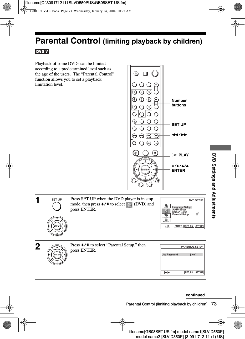 73Parental Control (limiting playback by children)DVD Settings and Adjustmentsfilename[GB08SET-US.fm] model name1[SLV-D550P]model name2 [SLV-D350P] [3-091-712-11 (1) US]filename[C:\3091712111SLVD550PUS\GB08SET-US.fm]Parental Control (limiting playback by children) Playback of some DVDs can be limited according to a predetermined level such as the age of the users.  The &ldquo;Parental Control&rdquo; function allows you to set a playback limitation level.1Press SET UP when the DVD player is in stop mode, then press V/v to select   (DVD) and press ENTER.2Press V/v to select &ldquo;Parental Setup,&rdquo; then press ENTER.Number buttonsV/v/B/bENTERSET UPm/MHPLAYLanguage SetupScreen SetupParental Setup:Audio SetupRETURNDVD SETUPSET UPENTERVvUse PasswordRETURNPARENTAL SETUPSET UP[ No ]BbcontinuedGB03COV-US.book  Page 73  Wednesday, January 14, 2004  10:27 AM