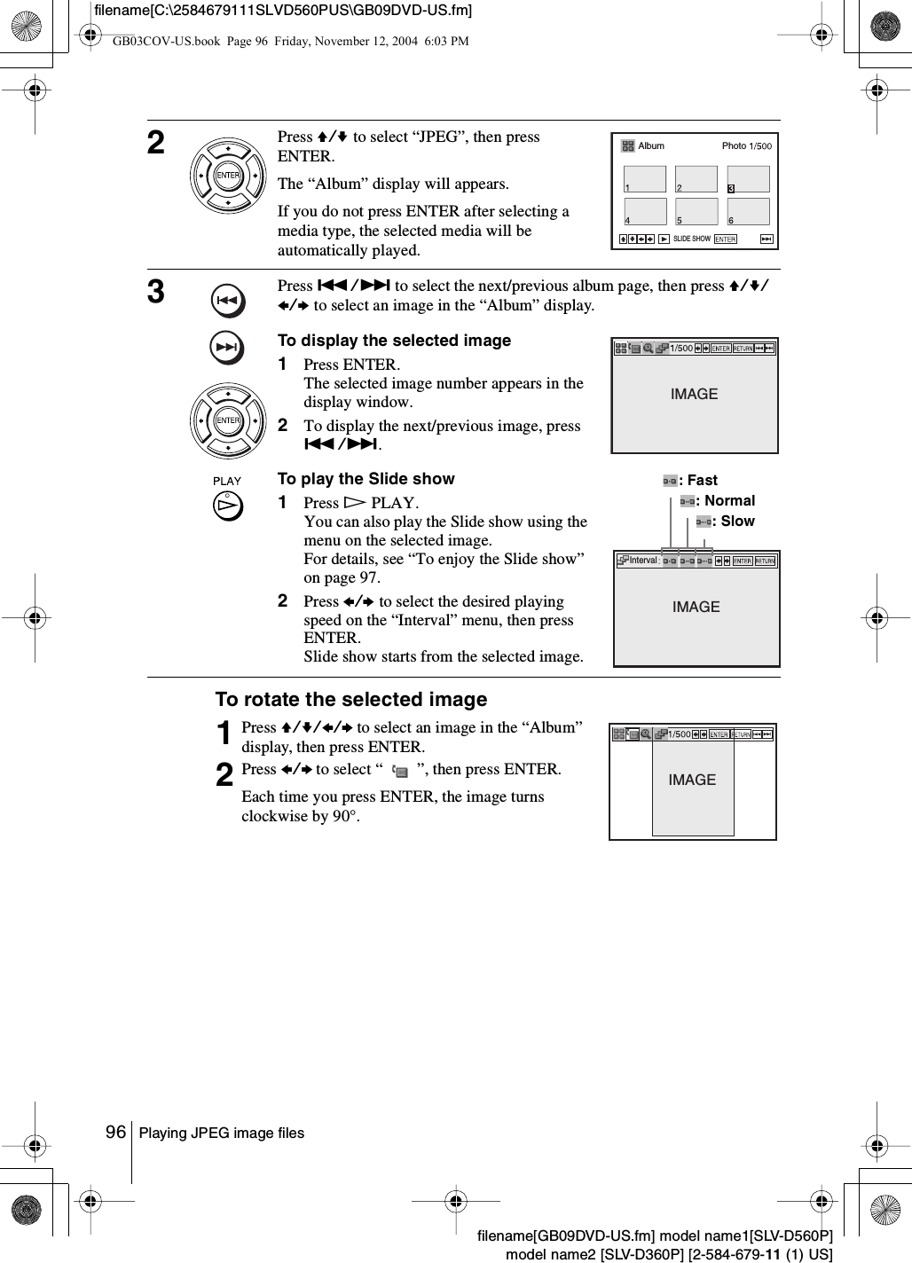 96 Playing JPEG image filesfilename[GB09DVD-US.fm] model name1[SLV-D560P]model name2 [SLV-D360P] [2-584-679-11 (1) US]filename[C:\2584679111SLVD560PUS\GB09DVD-US.fm]To rotate the selected image2Press V/v to select “JPEG”, then press ENTER.The “Album” display will appears.If you do not press ENTER after selecting a media type, the selected media will be automatically played.3Press ./&gt; to select the next/previous album page, then press V/v/B/b to select an image in the “Album” display.To display the selected image1Press ENTER.The selected image number appears in the display window.2To display the next/previous image, press ./&gt;.To play the Slide show1Press HPLAY.You can also play the Slide show using the menu on the selected image.For details, see “To enjoy the Slide show” on page 97.2Press B/b to select the desired playing speed on the “Interval” menu, then press ENTER.Slide show starts from the selected image.1Press V/v/B/b to select an image in the “Album” display, then press ENTER.2Press B/b to select “   ”, then press ENTER.Each time you press ENTER, the image turns clockwise by 90°.Album PhotoSLIDE SHOWIMAGEIntervalIMAGE: Fast: Normal: SlowIMAGEGB03COV-US.book  Page 96  Friday, November 12, 2004  6:03 PM