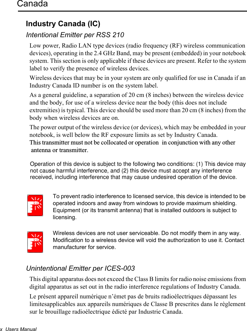 x  Users ManualCanadaIndustry Canada (IC)Intentional Emitter per RSS 210Low power, Radio LAN type devices (radio frequency (RF) wireless communication devices), operating in the 2.4 GHz Band, may be present (embedded) in your notebook system. This section is only applicable if these devices are present. Refer to the system label to verify the presence of wireless devices.Wireless devices that may be in your system are only qualified for use in Canada if an Industry Canada ID number is on the system label.As a general guideline, a separation of 20 cm (8 inches) between the wireless device and the body, for use of a wireless device near the body (this does not include extremities) is typical. This device should be used more than 20 cm (8 inches) from the body when wireless devices are on.The power output of the wireless device (or devices), which may be embedded in your notebook, is well below the RF exposure limits as set by Industry Canada.This transmitter must not be collocated or operation in conjunction with any other antenna or transmitter.To prevent radio interference to licensed service, this device is intended to be operated indoors and away from windows to provide maximum shielding. Equipment (or its transmit antenna) that is installed outdoors is subject to licensing.Wireless devices are not user serviceable. Do not modify them in any way. Modification to a wireless device will void the authorization to use it. Contact manufacturer for service.Unintentional Emitter per ICES-003This digital apparatus does not exceed the Class B limits for radio noise emissions from digital apparatus as set out in the radio interference regulations of Industry Canada.Le présent appareil numérique n’émet pas de bruits radioélectriques dépassant les limitesapplicables aux appareils numériques de Classe B prescrites dans le règlement sur le brouillage radioélectrique édicté par Industrie Canada.Operation of this device is subject to the following two conditions: (1) This device may not cause harmful interference, and (2) this device must accept any interference received, including interference that may cause undesired operation of the device.