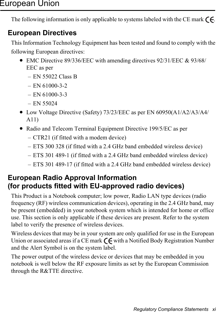 Regulatory Compliance Statements   xiEuropean UnionThe following information is only applicable to systems labeled with the CE mark  .European DirectivesThis Information Technology Equipment has been tested and found to comply with thefollowing European directives:•EMC Directive 89/336/EEC with amending directives 92/31/EEC &amp; 93/68/EEC as per– EN 55022 Class B– EN 61000-3-2– EN 61000-3-3– EN 55024•Low Voltage Directive (Safety) 73/23/EEC as per EN 60950(A1/A2/A3/A4/A11)•Radio and Telecom Terminal Equipment Directive 199/5/EC as per– CTR21 (if fitted with a modem device)– ETS 300 328 (if fitted with a 2.4 GHz band embedded wireless device)– ETS 301 489-1 (if fitted with a 2.4 GHz band embedded wireless device)– ETS 301 489-17 (if fitted with a 2.4 GHz band embedded wireless device)European Radio Approval Information(for products fitted with EU-approved radio devices)This Product is a Notebook computer; low power, Radio LAN type devices (radio frequency (RF) wireless communication devices), operating in the 2.4 GHz band, may be present (embedded) in your notebook system which is intended for home or office use. This section is only applicable if these devices are present. Refer to the system label to verify the presence of wireless devices.Wireless devices that may be in your system are only qualified for use in the European Union or associated areas if a CE mark   with a Notified Body Registration Number and the Alert Symbol is on the system label.The power output of the wireless device or devices that may be embedded in you notebook is well below the RF exposure limits as set by the European Commission through the R&amp;TTE directive.