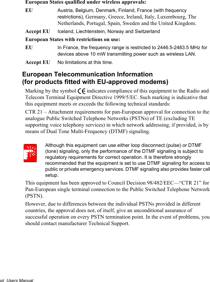 xii  Users ManualEuropean States qualified under wireless approvals:EU Austria, Belgium, Denmark, Finland, France (with frequency restrictions), Germany, Greece, Ireland, Italy, Luxembourg, The Netherlands, Portugal, Spain, Sweden and the United Kingdom.Accept EU Iceland, Liechtenstein, Norway and SwitzerlandEuropean States with restrictions on use:EU In France, the frequency range is restricted to 2446.5-2483.5 MHz for devices above 10 mW transmitting power such as wireless LAN.Accept EU  No limitations at this time.European Telecommunication Information(for products fitted with EU-approved modems)Marking by the symbol   indicates compliance of this equipment to the Radio and Telecom Terminal Equipment Directive 1999/5/EC. Such marking is indicative that this equipment meets or exceeds the following technical standards:CTR 21 – Attachment requirements for pan-European approval for connection to the analogue Public Switched Telephone Networks (PSTNs) of TE (excluding TE supporting voice telephony services) in which network addressing, if provided, is by means of Dual Tone Multi-Frequency (DTMF) signaling.Although this equipment can use either loop disconnect (pulse) or DTMF (tone) signaling, only the performance of the DTMF signaling is subject to regulatory requirements for correct operation. It is therefore strongly recommended that the equipment is set to use DTMF signaling for access to public or private emergency services. DTMF signaling also provides faster call setup.This equipment has been approved to Council Decision 98/482/EEC—“CTR 21” for Pan-European single terminal connection to the Public Switched Telephone Network (PSTN).However, due to differences between the individual PSTNs provided in different countries, the approval does not, of itself, give an unconditional assurance of successful operation on every PSTN termination point. In the event of problems, you should contact manufacturer Technical Support.