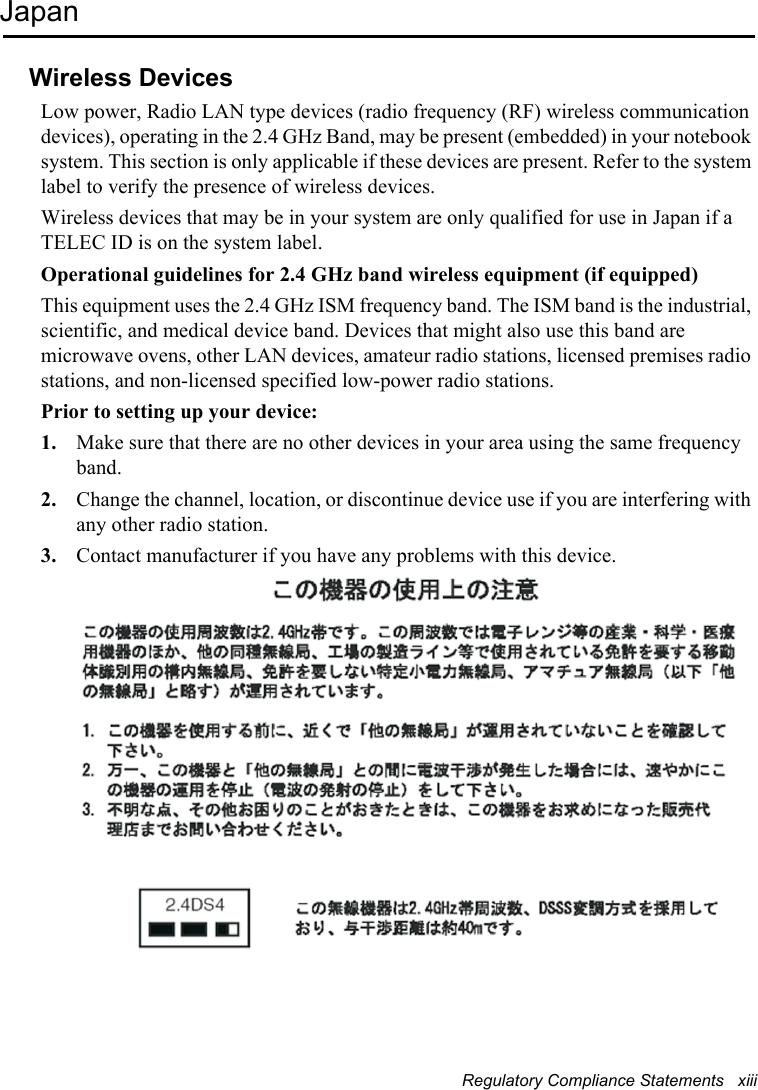 Regulatory Compliance Statements   xiiiJapanWireless DevicesLow power, Radio LAN type devices (radio frequency (RF) wireless communication devices), operating in the 2.4 GHz Band, may be present (embedded) in your notebook system. This section is only applicable if these devices are present. Refer to the system label to verify the presence of wireless devices.Wireless devices that may be in your system are only qualified for use in Japan if a TELEC ID is on the system label.Operational guidelines for 2.4 GHz band wireless equipment (if equipped)This equipment uses the 2.4 GHz ISM frequency band. The ISM band is the industrial, scientific, and medical device band. Devices that might also use this band are microwave ovens, other LAN devices, amateur radio stations, licensed premises radio stations, and non-licensed specified low-power radio stations.Prior to setting up your device:1. Make sure that there are no other devices in your area using the same frequency band.2. Change the channel, location, or discontinue device use if you are interfering with any other radio station.3. Contact manufacturer if you have any problems with this device.