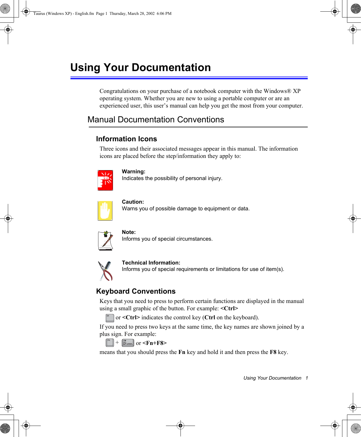 Using Your Documentation   1Using Your DocumentationCongratulations on your purchase of a notebook computer with the Windows® XP operating system. Whether you are new to using a portable computer or are an experienced user, this user’s manual can help you get the most from your computer.Manual Documentation ConventionsInformation IconsThree icons and their associated messages appear in this manual. The information icons are placed before the step/information they apply to:Warning:Indicates the possibility of personal injury.Caution:Warns you of possible damage to equipment or data.Note:Informs you of special circumstances.Technical Information:Informs you of special requirements or limitations for use of item(s).Keyboard ConventionsKeys that you need to press to perform certain functions are displayed in the manual using a small graphic of the button. For example: &lt;Ctrl&gt; or &lt;Ctrl&gt; indicates the control key (Ctrl on the keyboard). If you need to press two keys at the same time, the key names are shown joined by a plus sign. For example: or &lt;Fn+F8&gt;means that you should press the Fn key and hold it and then press the F8 key.+Taurus (Windows XP) - English.fm  Page 1  Thursday, March 28, 2002  6:06 PM