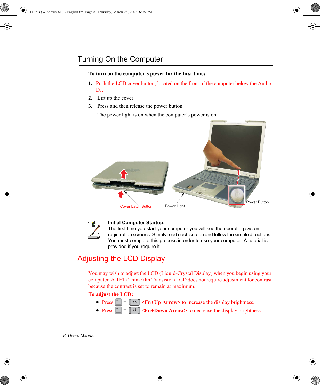 8  Users ManualTurning On the ComputerTo turn on the computer’s power for the first time:1. Push the LCD cover button, located on the front of the computer below the Audio DJ.2. Lift up the cover.3. Press and then release the power button. The power light is on when the computer’s power is on.Initial Computer Startup:The first time you start your computer you will see the operating system registration screens. Simply read each screen and follow the simple directions. You must complete this process in order to use your computer. A tutorial is provided if you require it.Adjusting the LCD DisplayYou may wish to adjust the LCD (Liquid-Crystal Display) when you begin using your computer. A TFT (Thin-Film Transistor) LCD does not require adjustment for contrast because the contrast is set to remain at maximum.To adjust the LCD:•Press  &lt;Fn+Up Arrow&gt; to increase the display brightness. •Press &lt;Fn+Down Arrow&gt; to decrease the display brightness.Power ButtonCover Latch Button Power Light++Taurus (Windows XP) - English.fm  Page 8  Thursday, March 28, 2002  6:06 PM