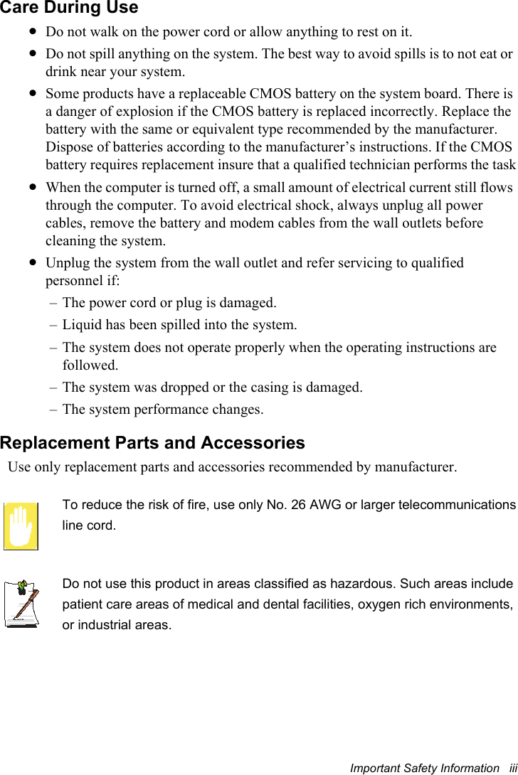 Important Safety Information   iiiCare During Use•Do not walk on the power cord or allow anything to rest on it.•Do not spill anything on the system. The best way to avoid spills is to not eat or drink near your system.•Some products have a replaceable CMOS battery on the system board. There is a danger of explosion if the CMOS battery is replaced incorrectly. Replace the battery with the same or equivalent type recommended by the manufacturer.Dispose of batteries according to the manufacturer’s instructions. If the CMOS battery requires replacement insure that a qualified technician performs the task•When the computer is turned off, a small amount of electrical current still flows through the computer. To avoid electrical shock, always unplug all power cables, remove the battery and modem cables from the wall outlets before cleaning the system.•Unplug the system from the wall outlet and refer servicing to qualified personnel if:– The power cord or plug is damaged.– Liquid has been spilled into the system.– The system does not operate properly when the operating instructions are followed.– The system was dropped or the casing is damaged.– The system performance changes.Replacement Parts and AccessoriesUse only replacement parts and accessories recommended by manufacturer.To reduce the risk of fire, use only No. 26 AWG or larger telecommunicationsline cord.Writtenby: Daryl L. OsdenDo not use this product in areas classified as hazardous. Such areas includepatient care areas of medical and dental facilities, oxygen rich environments,or industrial areas.