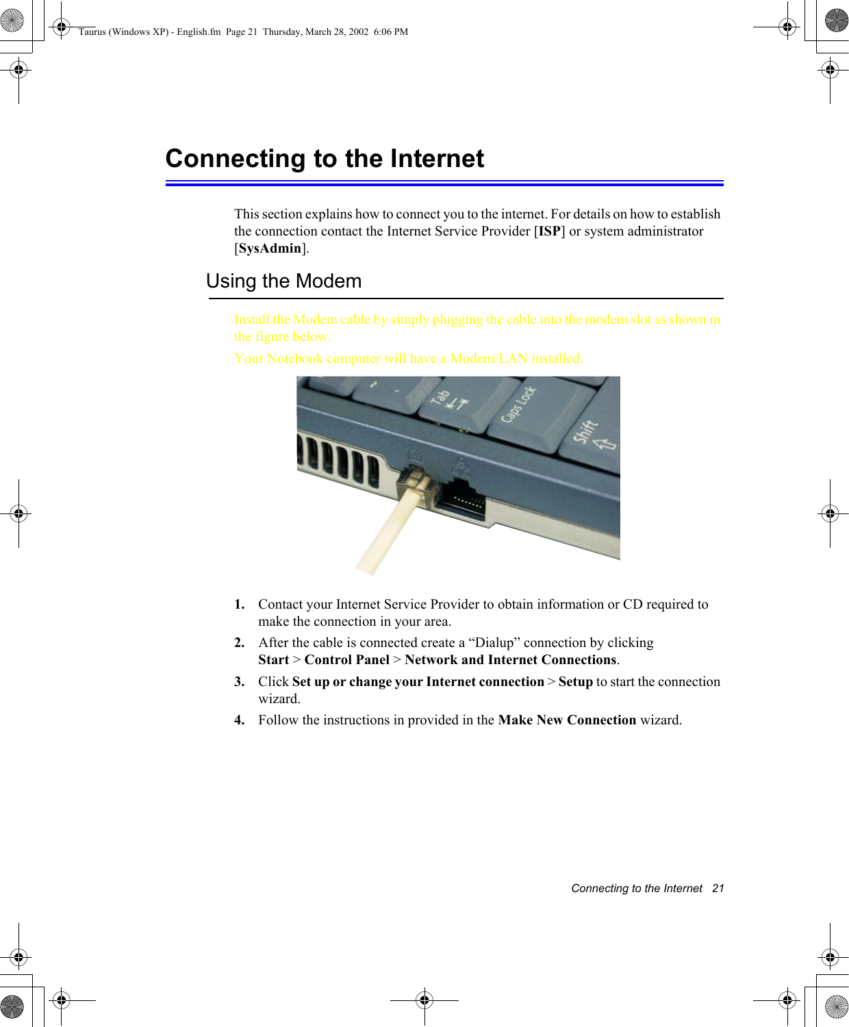 Connecting to the Internet   21Connecting to the InternetThis section explains how to connect you to the internet. For details on how to establish the connection contact the Internet Service Provider [ISP] or system administrator [SysAdmin].Using the ModemInstall the Modem cable by simply plugging the cable into the modem slot as shown in the figure below.   Your Notebook computer will have a Modem/LAN installed.1. Contact your Internet Service Provider to obtain information or CD required to make the connection in your area.2. After the cable is connected create a “Dialup” connection by clickingStart &gt; Control Panel &gt; Network and Internet Connections.3. Click Set up or change your Internet connection &gt; Setup to start the connection wizard.4. Follow the instructions in provided in the Make New Connection wizard.Taurus (Windows XP) - English.fm  Page 21  Thursday, March 28, 2002  6:06 PM