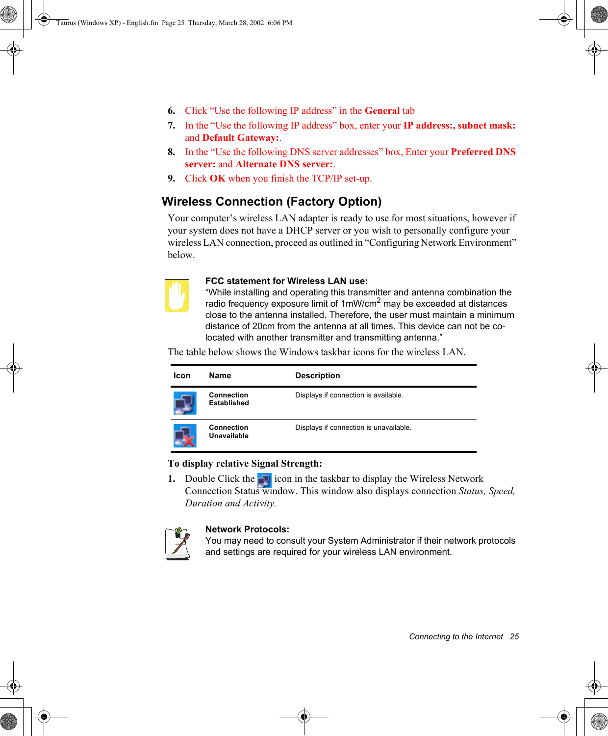 Connecting to the Internet   256. Click “Use the following IP address” in the General tab7. In the “Use the following IP address” box, enter your IP address:, subnet mask: and Default Gateway:.8. In the “Use the following DNS server addresses” box, Enter your Preferred DNS server: and Alternate DNS server:.9. Click OK when you finish the TCP/IP set-up.Wireless Connection (Factory Option)Your computer’s wireless LAN adapter is ready to use for most situations, however if your system does not have a DHCP server or you wish to personally configure your wireless LAN connection, proceed as outlined in “Configuring Network Environment” below.FCC statement for Wireless LAN use:“While installing and operating this transmitter and antenna combination the radio frequency exposure limit of 1mW/cm2 may be exceeded at distances close to the antenna installed. Therefore, the user must maintain a minimum distance of 20cm from the antenna at all times. This device can not be co-located with another transmitter and transmitting antenna.”The table below shows the Windows taskbar icons for the wireless LAN.  To display relative Signal Strength:1. Double Click the   icon in the taskbar to display the Wireless Network Connection Status window. This window also displays connection Status, Speed, Duration and Activity. Network Protocols:You may need to consult your System Administrator if their network protocols and settings are required for your wireless LAN environment.Icon Name DescriptionConnection Established Displays if connection is available.Connection Unavailable Displays if connection is unavailable.Taurus (Windows XP) - English.fm  Page 25  Thursday, March 28, 2002  6:06 PM