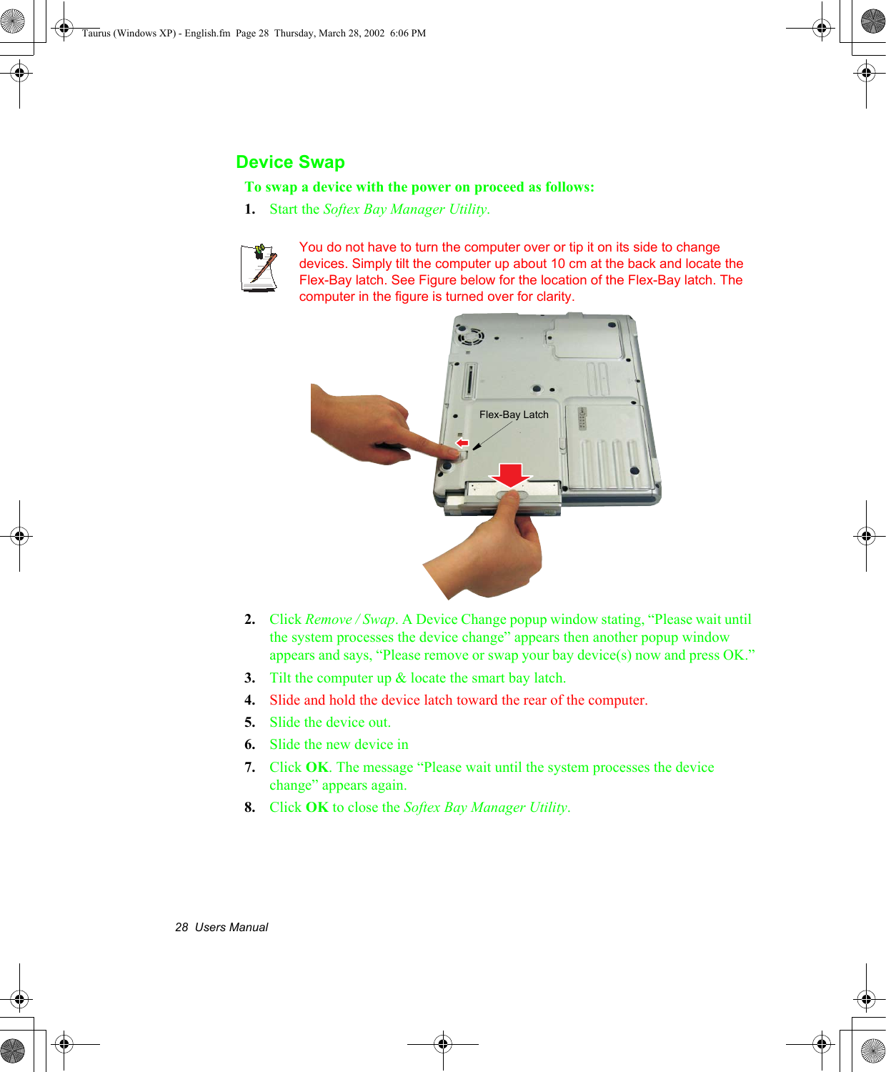 28  Users ManualDevice SwapTo swap a device with the power on proceed as follows:1. Start the Softex Bay Manager Utility.You do not have to turn the computer over or tip it on its side to change devices. Simply tilt the computer up about 10 cm at the back and locate the Flex-Bay latch. See Figure below for the location of the Flex-Bay latch. The computer in the figure is turned over for clarity.2. Click Remove / Swap. A Device Change popup window stating, “Please wait until the system processes the device change” appears then another popup window appears and says, “Please remove or swap your bay device(s) now and press OK.”3. Tilt the computer up &amp; locate the smart bay latch.4. Slide and hold the device latch toward the rear of the computer.5. Slide the device out.6. Slide the new device in7. Click OK. The message “Please wait until the system processes the device change” appears again.8. Click OK to close the Softex Bay Manager Utility.Flex-Bay LatchTaurus (Windows XP) - English.fm  Page 28  Thursday, March 28, 2002  6:06 PM