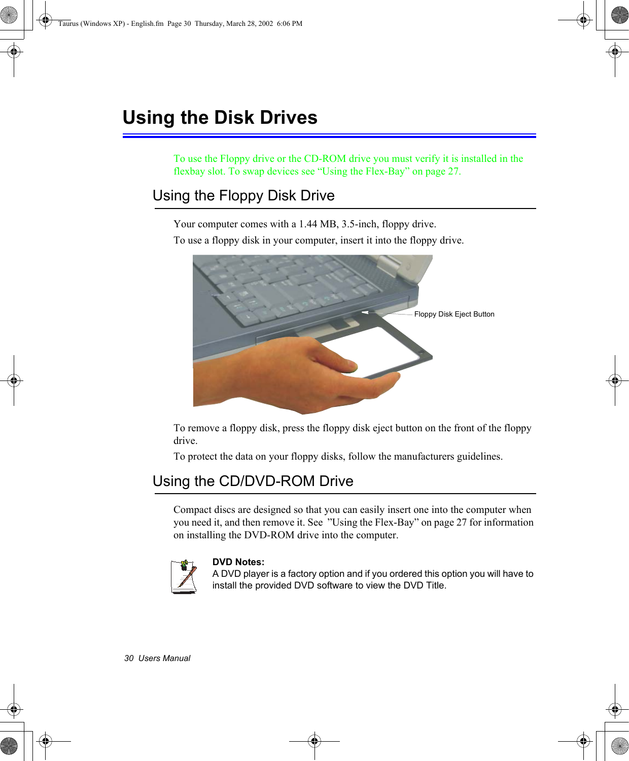 30  Users ManualUsing the Disk DrivesTo use the Floppy drive or the CD-ROM drive you must verify it is installed in the flexbay slot. To swap devices see “Using the Flex-Bay” on page 27.Using the Floppy Disk DriveYour computer comes with a 1.44 MB, 3.5-inch, floppy drive.To use a floppy disk in your computer, insert it into the floppy drive. To remove a floppy disk, press the floppy disk eject button on the front of the floppy drive.To protect the data on your floppy disks, follow the manufacturers guidelines.Using the CD/DVD-ROM DriveCompact discs are designed so that you can easily insert one into the computer when you need it, and then remove it. See  ”Using the Flex-Bay” on page 27 for information on installing the DVD-ROM drive into the computer.DVD Notes:A DVD player is a factory option and if you ordered this option you will have to install the provided DVD software to view the DVD Title.Floppy Disk Eject ButtonTaurus (Windows XP) - English.fm  Page 30  Thursday, March 28, 2002  6:06 PM