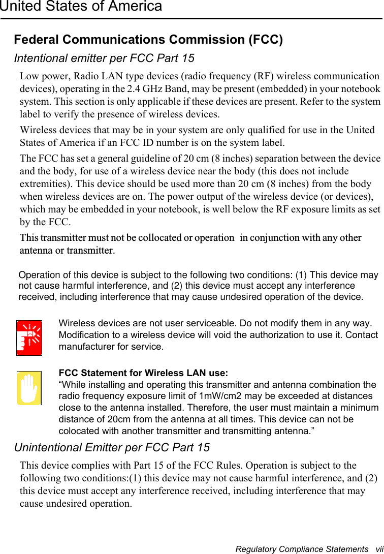 Regulatory Compliance Statements   viiUnited States of AmericaFederal Communications Commission (FCC)Intentional emitter per FCC Part 15Low power, Radio LAN type devices (radio frequency (RF) wireless communication devices), operating in the 2.4 GHz Band, may be present (embedded) in your notebook system. This section is only applicable if these devices are present. Refer to the system label to verify the presence of wireless devices.Wireless devices that may be in your system are only qualified for use in the United States of America if an FCC ID number is on the system label.The FCC has set a general guideline of 20 cm (8 inches) separation between the device and the body, for use of a wireless device near the body (this does not include extremities). This device should be used more than 20 cm (8 inches) from the body when wireless devices are on. The power output of the wireless device (or devices), which may be embedded in your notebook, is well below the RF exposure limits as set by the FCC.This transmitter must not be collocated or operation in conjunction with any other antenna or transmitter.Wireless devices are not user serviceable. Do not modify them in any way. Modification to a wireless device will void the authorization to use it. Contact manufacturer for service.FCC Statement for Wireless LAN use:“While installing and operating this transmitter and antenna combination the radio frequency exposure limit of 1mW/cm2 may be exceeded at distances close to the antenna installed. Therefore, the user must maintain a minimum distance of 20cm from the antenna at all times. This device can not be colocated with another transmitter and transmitting antenna.”Unintentional Emitter per FCC Part 15This device complies with Part 15 of the FCC Rules. Operation is subject to the following two conditions:(1) this device may not cause harmful interference, and (2) this device must accept any interference received, including interference that may cause undesired operation.Operation of this device is subject to the following two conditions: (1) This device maynot cause harmful interference, and (2) this device must accept any interferencereceived, including interference that may cause undesired operation of the device.