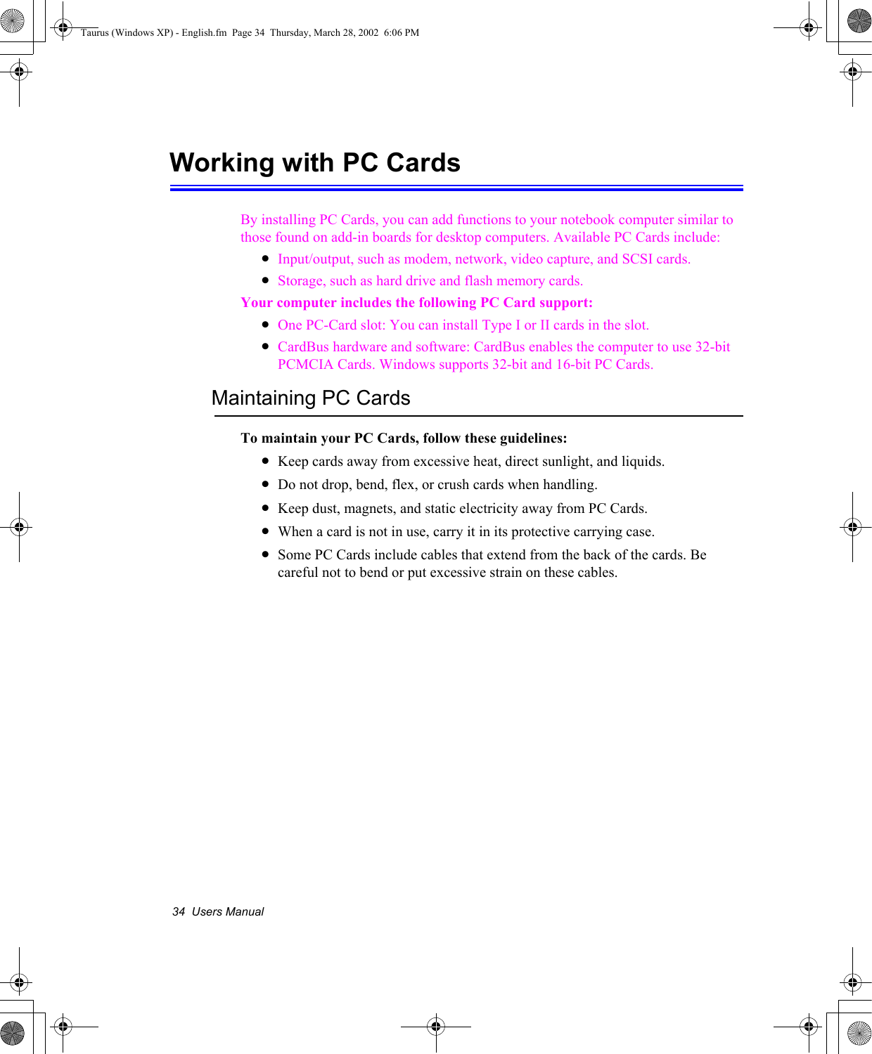 34  Users ManualWorking with PC Cards By installing PC Cards, you can add functions to your notebook computer similar to those found on add-in boards for desktop computers. Available PC Cards include:•Input/output, such as modem, network, video capture, and SCSI cards.•Storage, such as hard drive and flash memory cards.Your computer includes the following PC Card support:•One PC-Card slot: You can install Type I or II cards in the slot.•CardBus hardware and software: CardBus enables the computer to use 32-bit PCMCIA Cards. Windows supports 32-bit and 16-bit PC Cards.Maintaining PC CardsTo maintain your PC Cards, follow these guidelines:•Keep cards away from excessive heat, direct sunlight, and liquids.•Do not drop, bend, flex, or crush cards when handling.•Keep dust, magnets, and static electricity away from PC Cards.•When a card is not in use, carry it in its protective carrying case.•Some PC Cards include cables that extend from the back of the cards. Be careful not to bend or put excessive strain on these cables.Taurus (Windows XP) - English.fm  Page 34  Thursday, March 28, 2002  6:06 PM