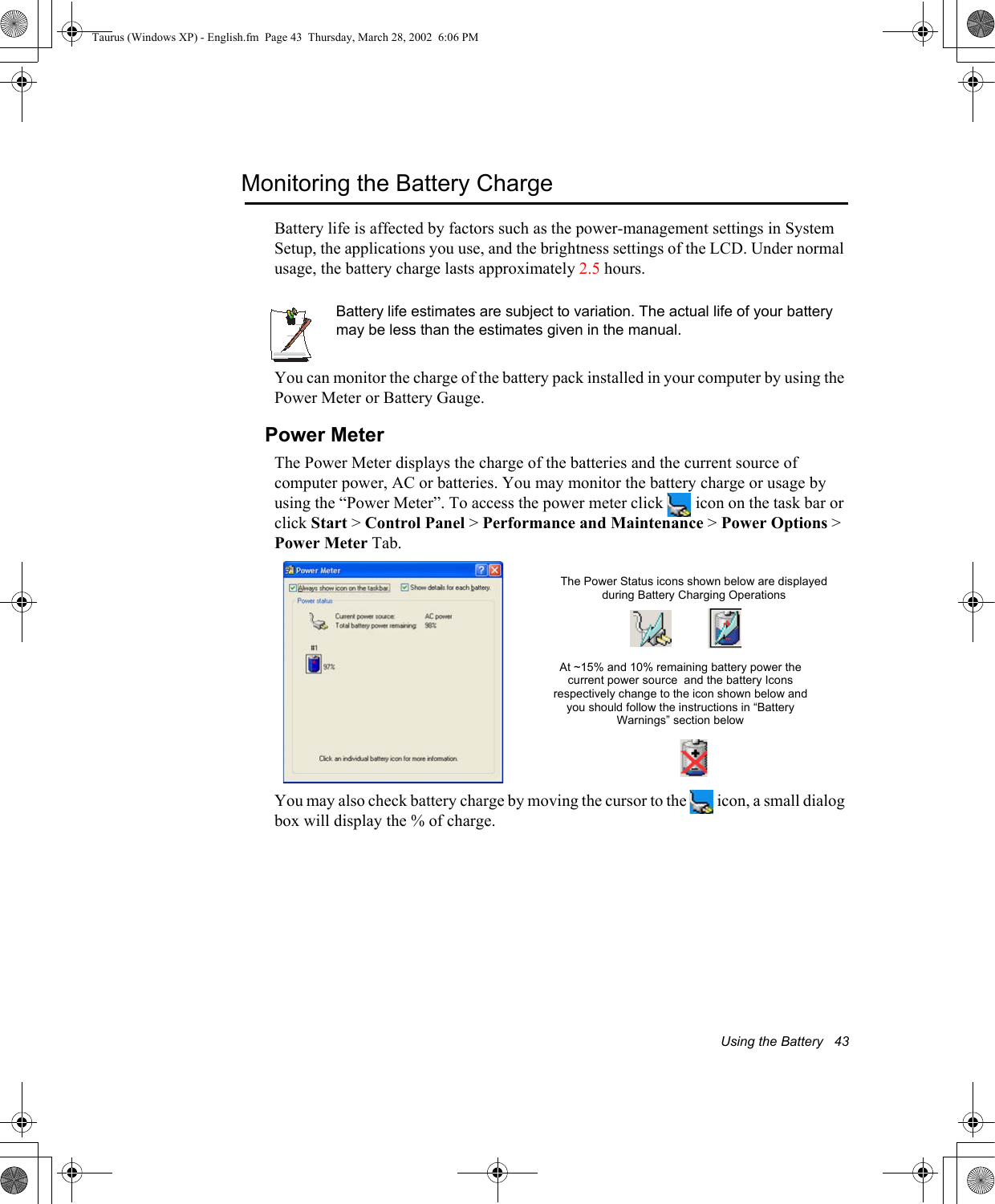 Using the Battery   43Monitoring the Battery ChargeBattery life is affected by factors such as the power-management settings in System Setup, the applications you use, and the brightness settings of the LCD. Under normal usage, the battery charge lasts approximately 2.5 hours.Battery life estimates are subject to variation. The actual life of your battery may be less than the estimates given in the manual.You can monitor the charge of the battery pack installed in your computer by using the Power Meter or Battery Gauge. Power MeterThe Power Meter displays the charge of the batteries and the current source of computer power, AC or batteries. You may monitor the battery charge or usage by using the “Power Meter”. To access the power meter click   icon on the task bar or click Start &gt; Control Panel &gt; Performance and Maintenance &gt; Power Options &gt; Power Meter Tab. You may also check battery charge by moving the cursor to the   icon, a small dialog box will display the % of charge.The Power Status icons shown below are displayed during Battery Charging OperationsAt ~15% and 10% remaining battery power the current power source  and the battery Icons respectively change to the icon shown below and you should follow the instructions in “Battery Warnings” section belowTaurus (Windows XP) - English.fm  Page 43  Thursday, March 28, 2002  6:06 PM
