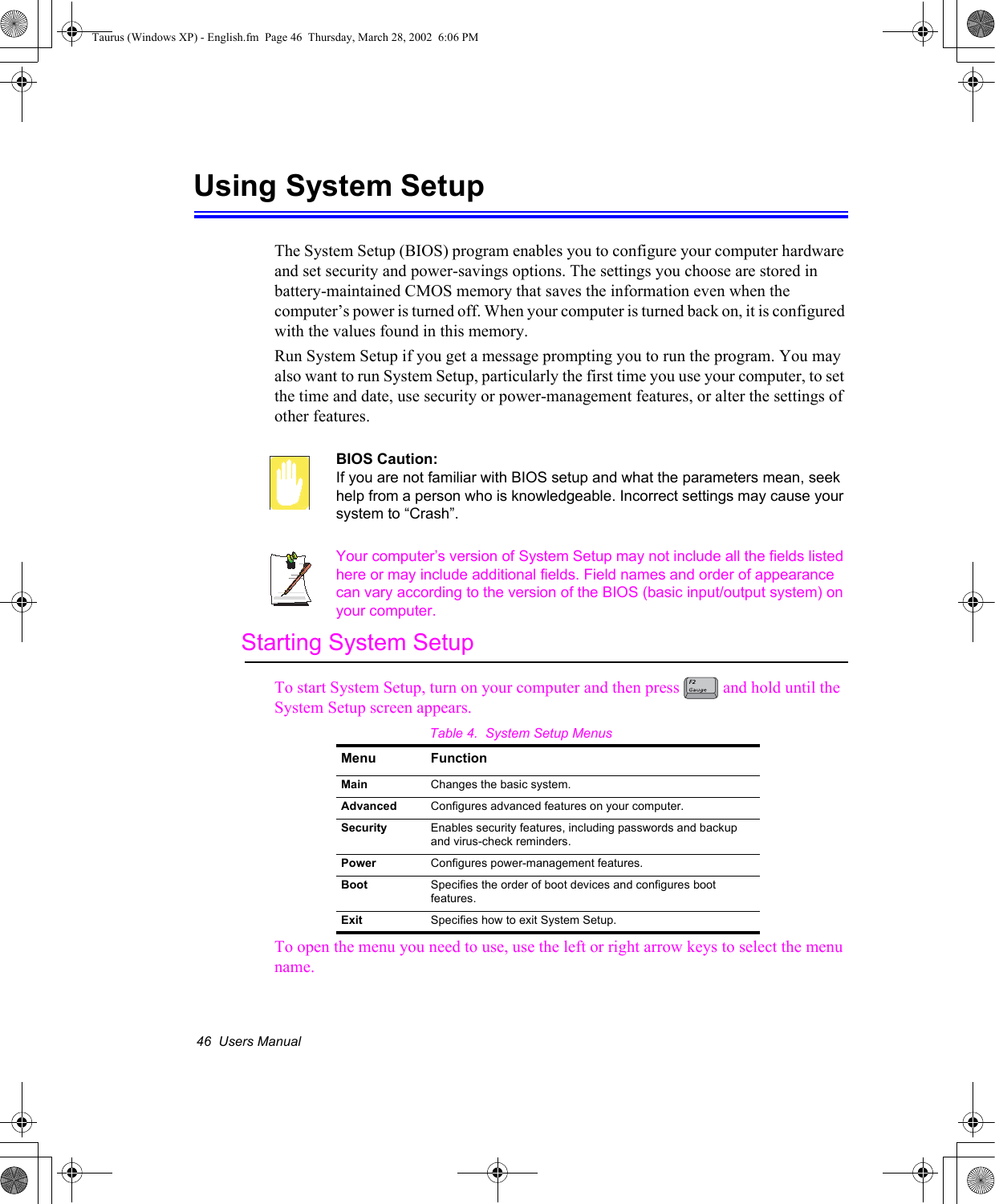 46  Users ManualUsing System SetupThe System Setup (BIOS) program enables you to configure your computer hardware and set security and power-savings options. The settings you choose are stored in battery-maintained CMOS memory that saves the information even when the computer’s power is turned off. When your computer is turned back on, it is configured with the values found in this memory. Run System Setup if you get a message prompting you to run the program. You may also want to run System Setup, particularly the first time you use your computer, to set the time and date, use security or power-management features, or alter the settings of other features. BIOS Caution: If you are not familiar with BIOS setup and what the parameters mean, seek help from a person who is knowledgeable. Incorrect settings may cause your system to “Crash”. Your computer’s version of System Setup may not include all the fields listed here or may include additional fields. Field names and order of appearance can vary according to the version of the BIOS (basic input/output system) on your computer.Starting System SetupTo start System Setup, turn on your computer and then press   and hold until the System Setup screen appears. Table 4.  System Setup MenusTo open the menu you need to use, use the left or right arrow keys to select the menu name. Menu FunctionMain Changes the basic system.Advanced Configures advanced features on your computer.Security Enables security features, including passwords and backup and virus-check reminders.Power Configures power-management features.Boot Specifies the order of boot devices and configures boot features.Exit Specifies how to exit System Setup.Taurus (Windows XP) - English.fm  Page 46  Thursday, March 28, 2002  6:06 PM