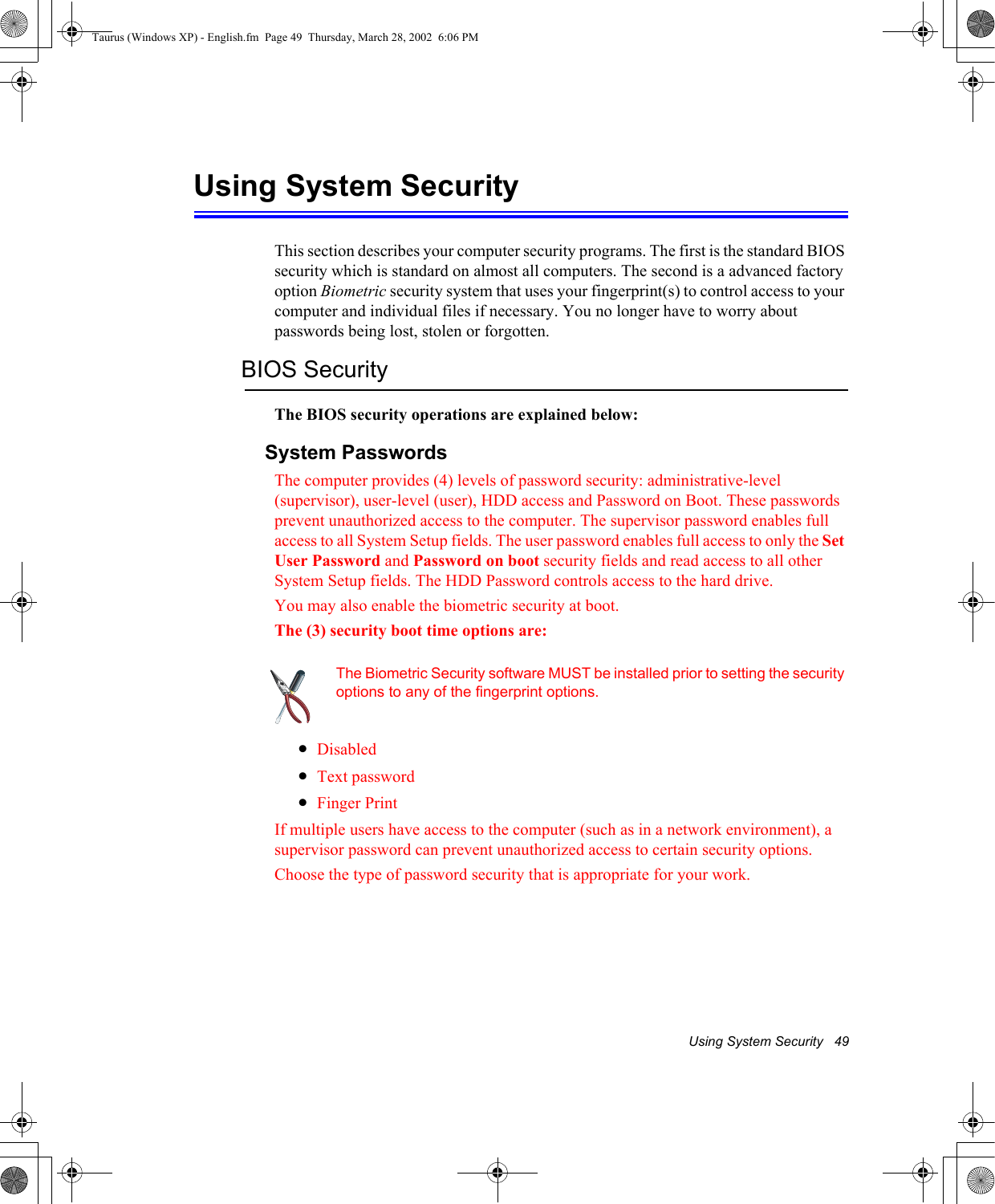 Using System Security   49Using System SecurityThis section describes your computer security programs. The first is the standard BIOS security which is standard on almost all computers. The second is a advanced factory option Biometric security system that uses your fingerprint(s) to control access to your computer and individual files if necessary. You no longer have to worry about passwords being lost, stolen or forgotten.BIOS SecurityThe BIOS security operations are explained below:System PasswordsThe computer provides (4) levels of password security: administrative-level (supervisor), user-level (user), HDD access and Password on Boot. These passwords prevent unauthorized access to the computer. The supervisor password enables full access to all System Setup fields. The user password enables full access to only the Set User Password and Password on boot security fields and read access to all other System Setup fields. The HDD Password controls access to the hard drive. You may also enable the biometric security at boot.The (3) security boot time options are:The Biometric Security software MUST be installed prior to setting the security options to any of the fingerprint options.•Disabled•Text password•Finger PrintIf multiple users have access to the computer (such as in a network environment), a supervisor password can prevent unauthorized access to certain security options.Choose the type of password security that is appropriate for your work.Taurus (Windows XP) - English.fm  Page 49  Thursday, March 28, 2002  6:06 PM