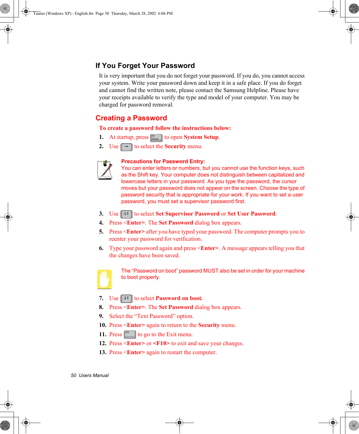 50  Users ManualIf You Forget Your PasswordIt is very important that you do not forget your password. If you do, you cannot access your system. Write your password down and keep it in a safe place. If you do forget and cannot find the written note, please contact the Samsung Helpline. Please have your receipts available to verify the type and model of your computer. You may be charged for password removal. Creating a PasswordTo create a password follow the instructions below:1. At startup, press   to open System Setup.2. Use   to select the Security menu.Precautions for Password Entry:You can enter letters or numbers, but you cannot use the function keys, such as the Shift key. Your computer does not distinguish between capitalized and lowercase letters in your password. As you type the password, the cursor moves but your password does not appear on the screen. Choose the type of password security that is appropriate for your work. If you want to set a user password, you must set a supervisor password first.3. Use   to select Set Supervisor Password or Set User Password.4. Press &lt;Enter&gt;. The Set Password dialog box appears.5. Press &lt;Enter&gt; after you have typed your password. The computer prompts you to reenter your password for verification. 6. Type your password again and press &lt;Enter&gt;. A message appears telling you that the changes have been saved. The “Password on boot” password MUST also be set in order for your machine to boot properly.7. Use   to select Password on boot.8. Press &lt;Enter&gt;. The Set Password dialog box appears.9. Select the “Text Password” option. 10. Press &lt;Enter&gt; again to return to the Security menu.11. Press   to go to the Exit menu.12. Press &lt;Enter&gt; or &lt;F10&gt; to exit and save your changes.13. Press &lt;Enter&gt; again to restart the computer.Taurus (Windows XP) - English.fm  Page 50  Thursday, March 28, 2002  6:06 PM