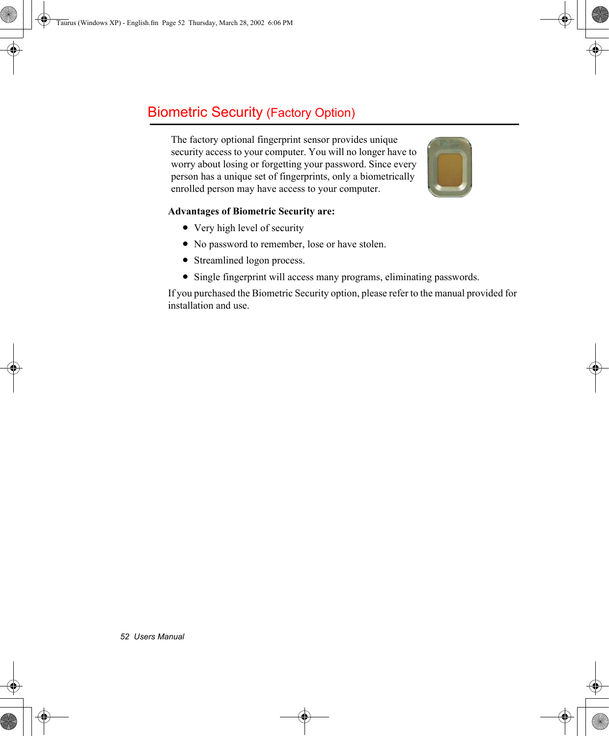 52  Users ManualBiometric Security (Factory Option)Advantages of Biometric Security are:•Very high level of security•No password to remember, lose or have stolen.•Streamlined logon process.•Single fingerprint will access many programs, eliminating passwords.If you purchased the Biometric Security option, please refer to the manual provided for installation and use.The factory optional fingerprint sensor provides unique security access to your computer. You will no longer have to worry about losing or forgetting your password. Since every person has a unique set of fingerprints, only a biometrically enrolled person may have access to your computer.Taurus (Windows XP) - English.fm  Page 52  Thursday, March 28, 2002  6:06 PM