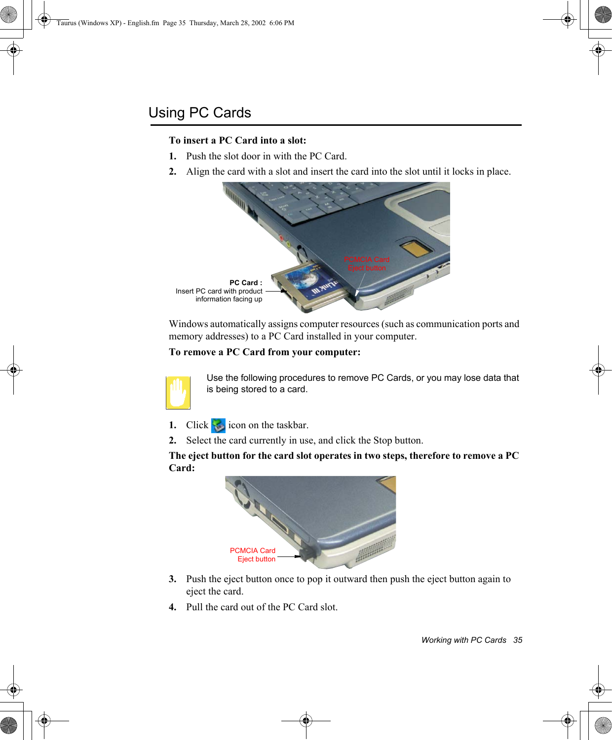 Working with PC Cards   35Using PC CardsTo insert a PC Card into a slot:1. Push the slot door in with the PC Card. 2. Align the card with a slot and insert the card into the slot until it locks in place.Windows automatically assigns computer resources (such as communication ports and memory addresses) to a PC Card installed in your computer.To remove a PC Card from your computer:Use the following procedures to remove PC Cards, or you may lose data that is being stored to a card.1. Click   icon on the taskbar.2. Select the card currently in use, and click the Stop button.The eject button for the card slot operates in two steps, therefore to remove a PC Card:3. Push the eject button once to pop it outward then push the eject button again to eject the card.4. Pull the card out of the PC Card slot. PC Card :Insert PC card with productinformation facing upPCMCIA Card Eject buttonPCMCIA CardEject buttonTaurus (Windows XP) - English.fm  Page 35  Thursday, March 28, 2002  6:06 PM