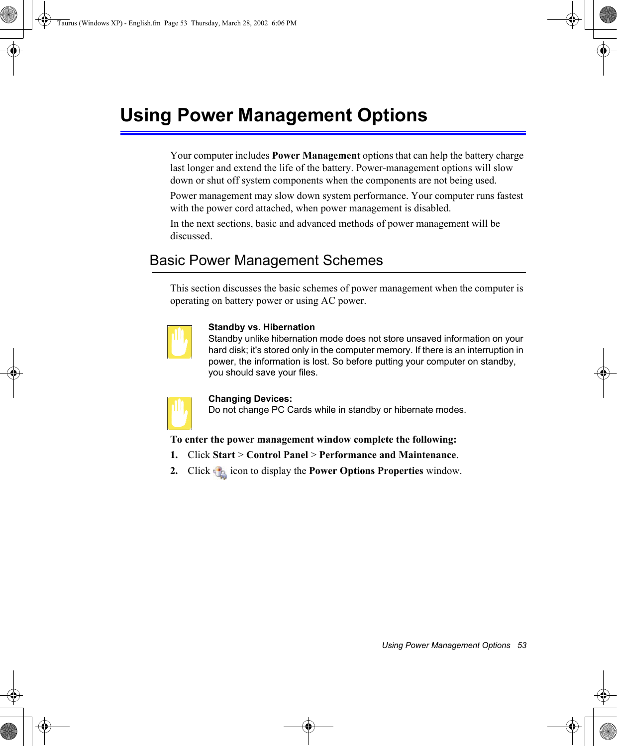 Using Power Management Options   53Using Power Management OptionsYour computer includes Power Management options that can help the battery charge last longer and extend the life of the battery. Power-management options will slow down or shut off system components when the components are not being used. Power management may slow down system performance. Your computer runs fastest with the power cord attached, when power management is disabled.In the next sections, basic and advanced methods of power management will be discussed.Basic Power Management SchemesThis section discusses the basic schemes of power management when the computer is operating on battery power or using AC power.Standby vs. HibernationStandby unlike hibernation mode does not store unsaved information on your hard disk; it&apos;s stored only in the computer memory. If there is an interruption in power, the information is lost. So before putting your computer on standby, you should save your files. Changing Devices:Do not change PC Cards while in standby or hibernate modes.To enter the power management window complete the following:1. Click Start &gt; Control Panel &gt; Performance and Maintenance.2. Click   icon to display the Power Options Properties window.Taurus (Windows XP) - English.fm  Page 53  Thursday, March 28, 2002  6:06 PM