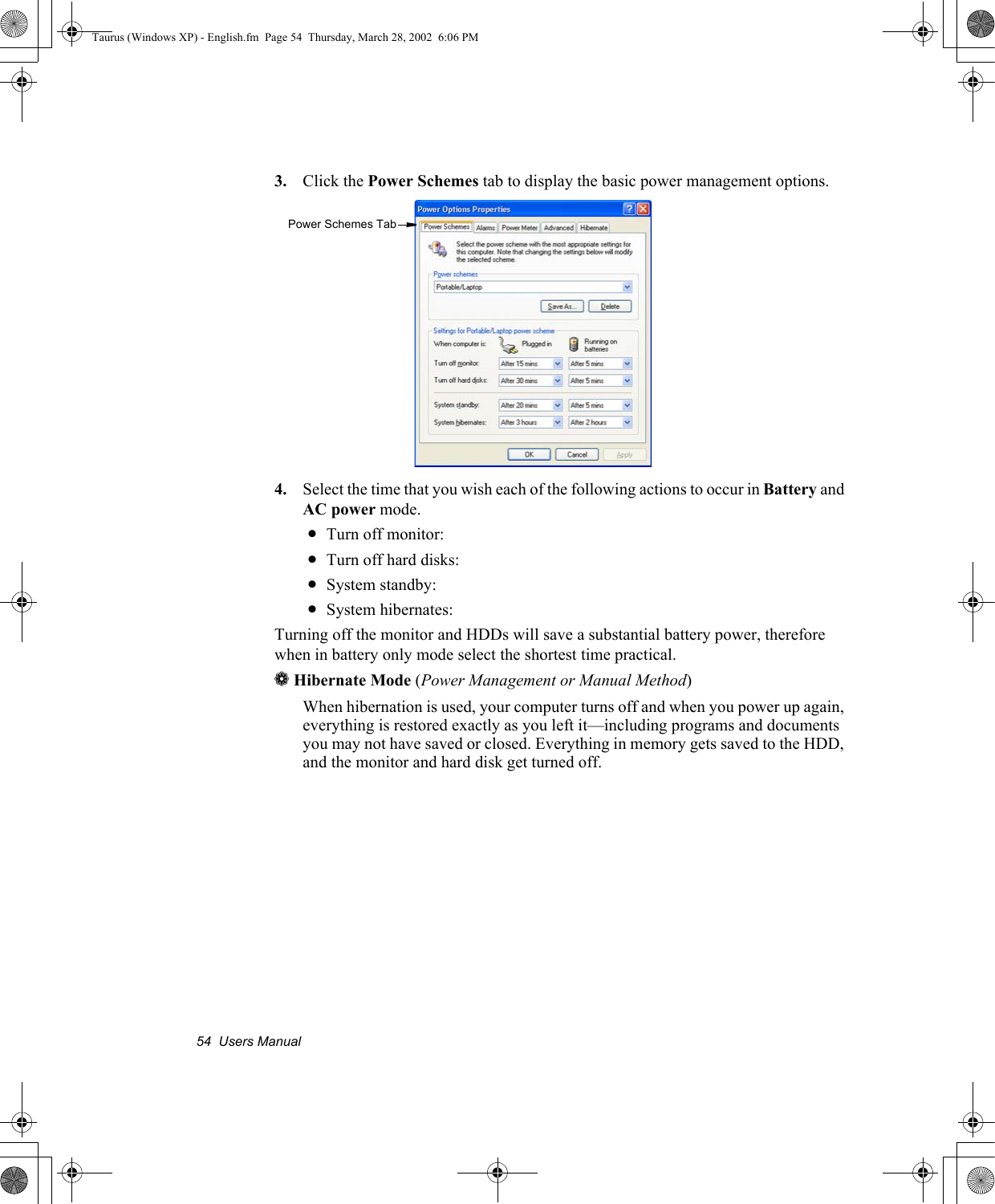 54  Users Manual3. Click the Power Schemes tab to display the basic power management options.4. Select the time that you wish each of the following actions to occur in Battery and AC power mode.•Turn off monitor:•Turn off hard disks:•System standby:•System hibernates:Turning off the monitor and HDDs will save a substantial battery power, therefore when in battery only mode select the shortest time practical.aHibernate Mode (Power Management or Manual Method)When hibernation is used, your computer turns off and when you power up again, everything is restored exactly as you left it—including programs and documents you may not have saved or closed. Everything in memory gets saved to the HDD, and the monitor and hard disk get turned off.Power Schemes TabTaurus (Windows XP) - English.fm  Page 54  Thursday, March 28, 2002  6:06 PM