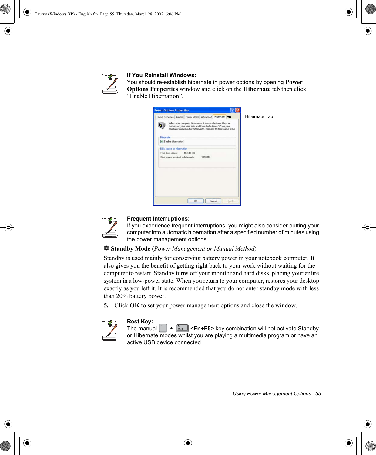 Using Power Management Options   55If You Reinstall Windows:You should re-establish hibernate in power options by opening PowerOptions Properties window and click on the Hibernate tab then click “Enable Hibernation”.Frequent Interruptions:If you experience frequent interruptions, you might also consider putting your computer into automatic hibernation after a specified number of minutes using the power management options.aStandby Mode (Power Management or Manual Method)Standby is used mainly for conserving battery power in your notebook computer. It also gives you the benefit of getting right back to your work without waiting for the computer to restart. Standby turns off your monitor and hard disks, placing your entire system in a low-power state. When you return to your computer, restores your desktop exactly as you left it. It is recommended that you do not enter standby mode with less than 20% battery power.5. Click OK to set your power management options and close the window.Rest Key:The manual   &lt;Fn+F5&gt; key combination will not activate Standby or Hibernate modes whilst you are playing a multimedia program or have an active USB device connected.Hibernate Tab+Taurus (Windows XP) - English.fm  Page 55  Thursday, March 28, 2002  6:06 PM