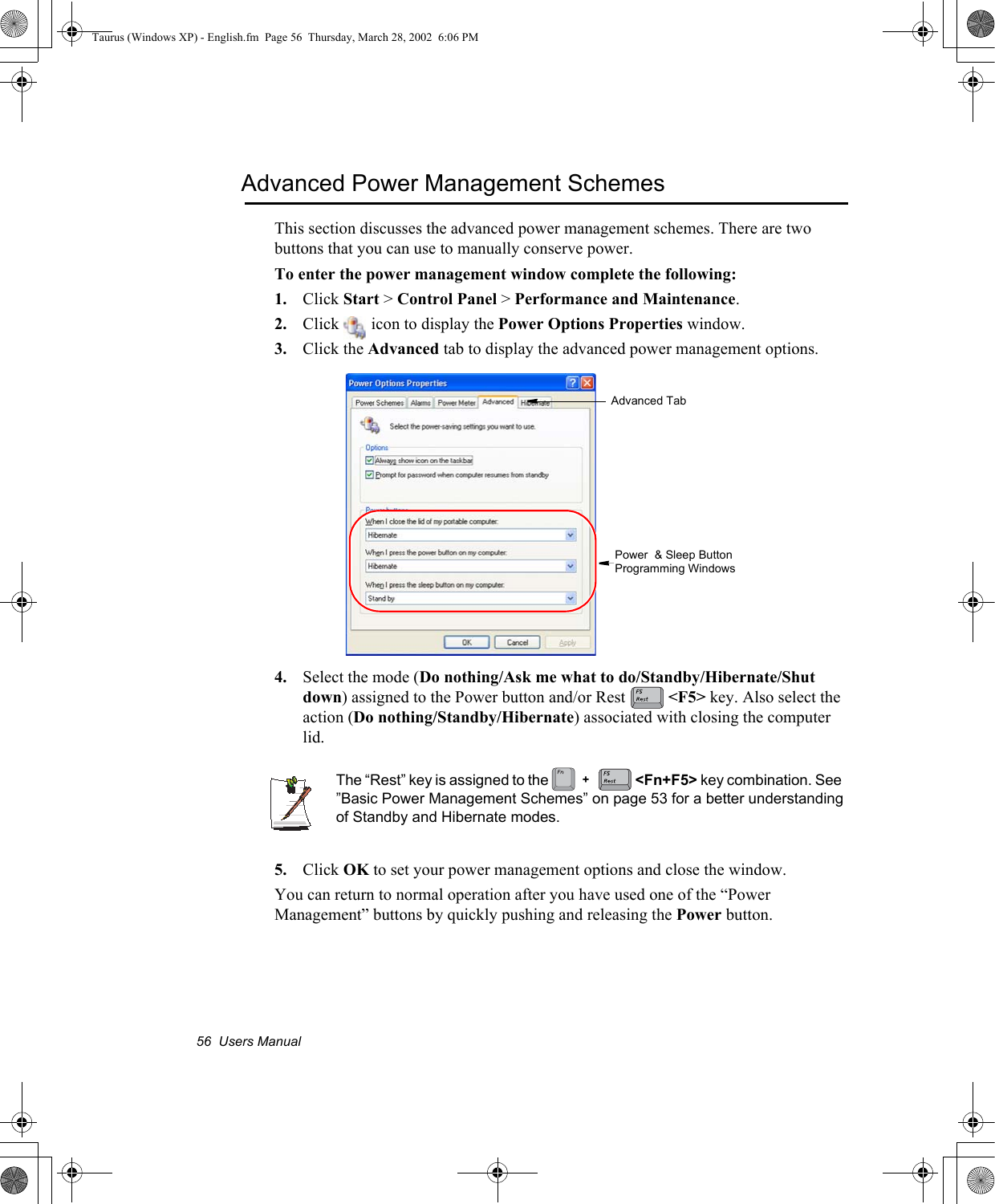 56  Users ManualAdvanced Power Management SchemesThis section discusses the advanced power management schemes. There are two buttons that you can use to manually conserve power.To enter the power management window complete the following:1. Click Start &gt; Control Panel &gt; Performance and Maintenance.2. Click   icon to display the Power Options Properties window.3. Click the Advanced tab to display the advanced power management options.4. Select the mode (Do nothing/Ask me what to do/Standby/Hibernate/Shut down) assigned to the Power button and/or Rest  &lt;F5&gt; key. Also select the action (Do nothing/Standby/Hibernate) associated with closing the computer lid.The “Rest” key is assigned to the   &lt;Fn+F5&gt; key combination. See  ”Basic Power Management Schemes” on page 53 for a better understanding of Standby and Hibernate modes.5. Click OK to set your power management options and close the window.You can return to normal operation after you have used one of the “Power Management” buttons by quickly pushing and releasing the Power button.Advanced TabPower  &amp; Sleep Button Programming Windows+Taurus (Windows XP) - English.fm  Page 56  Thursday, March 28, 2002  6:06 PM