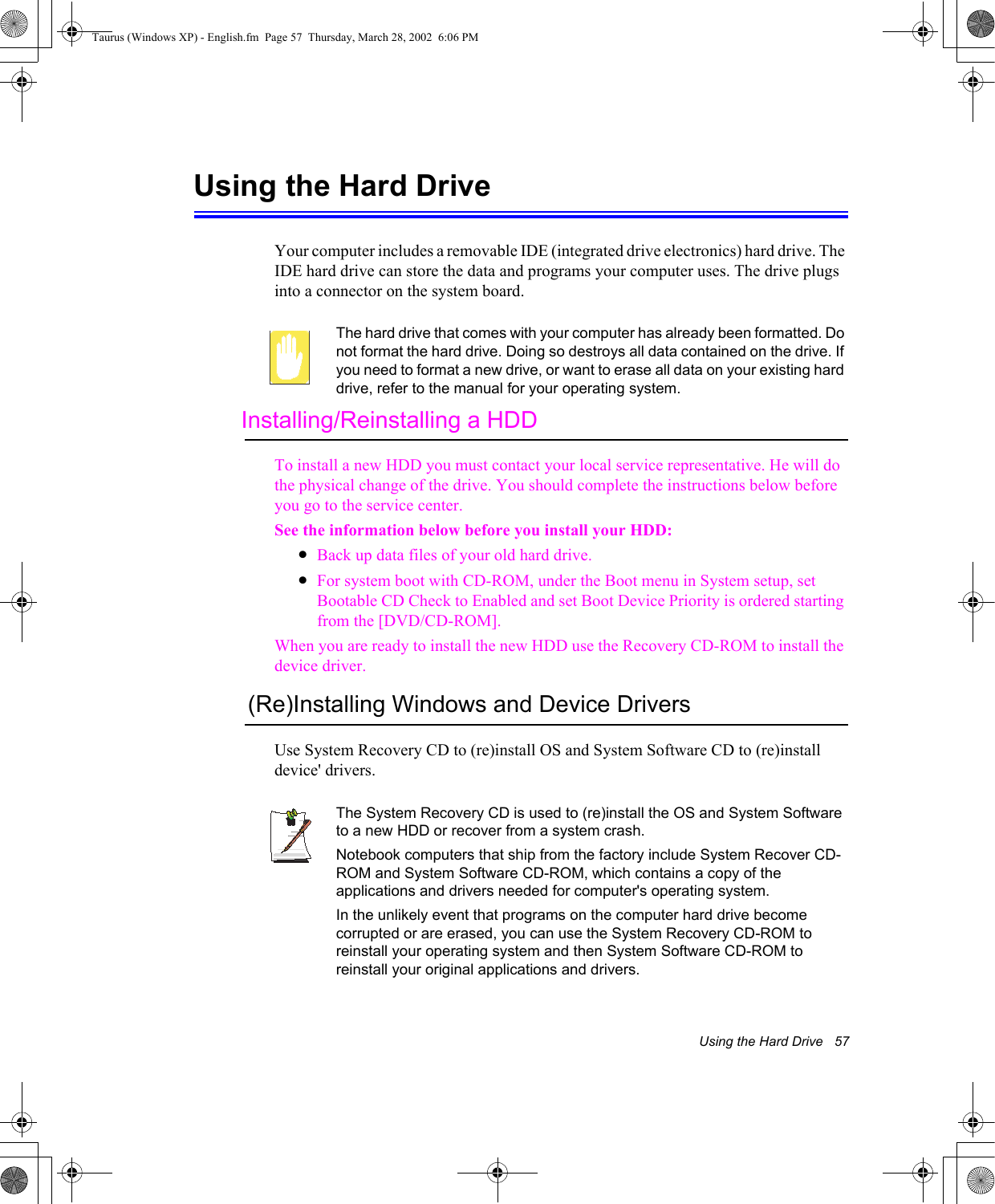 Using the Hard Drive   57Using the Hard DriveYour computer includes a removable IDE (integrated drive electronics) hard drive. The IDE hard drive can store the data and programs your computer uses. The drive plugs into a connector on the system board.The hard drive that comes with your computer has already been formatted. Do not format the hard drive. Doing so destroys all data contained on the drive. If you need to format a new drive, or want to erase all data on your existing hard drive, refer to the manual for your operating system.Installing/Reinstalling a HDDTo install a new HDD you must contact your local service representative. He will do the physical change of the drive. You should complete the instructions below before you go to the service center.See the information below before you install your HDD:•Back up data files of your old hard drive.•For system boot with CD-ROM, under the Boot menu in System setup, set Bootable CD Check to Enabled and set Boot Device Priority is ordered starting from the [DVD/CD-ROM].When you are ready to install the new HDD use the Recovery CD-ROM to install the device driver. (Re)Installing Windows and Device DriversUse System Recovery CD to (re)install OS and System Software CD to (re)install device&apos; drivers.The System Recovery CD is used to (re)install the OS and System Software to a new HDD or recover from a system crash.Notebook computers that ship from the factory include System Recover CD-ROM and System Software CD-ROM, which contains a copy of the applications and drivers needed for computer&apos;s operating system.In the unlikely event that programs on the computer hard drive become corrupted or are erased, you can use the System Recovery CD-ROM to reinstall your operating system and then System Software CD-ROM to reinstall your original applications and drivers.Taurus (Windows XP) - English.fm  Page 57  Thursday, March 28, 2002  6:06 PM
