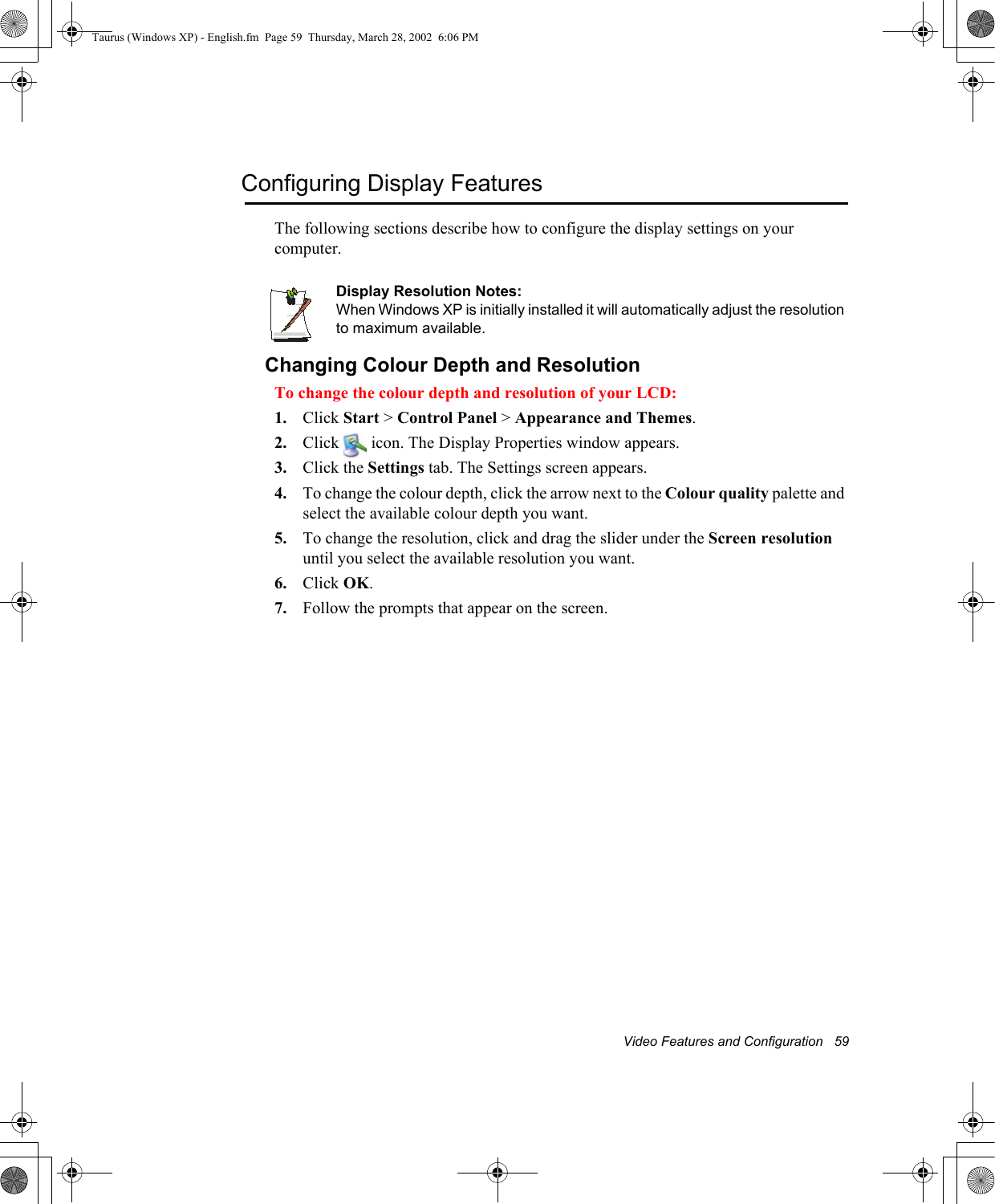 Video Features and Configuration   59Configuring Display FeaturesThe following sections describe how to configure the display settings on your computer.Display Resolution Notes:When Windows XP is initially installed it will automatically adjust the resolution to maximum available.Changing Colour Depth and ResolutionTo change the colour depth and resolution of your LCD:1. Click Start &gt; Control Panel &gt; Appearance and Themes.2. Click   icon. The Display Properties window appears.3. Click the Settings tab. The Settings screen appears.4. To change the colour depth, click the arrow next to the Colour quality palette and select the available colour depth you want.5. To change the resolution, click and drag the slider under the Screen resolutionuntil you select the available resolution you want.6. Click OK.7. Follow the prompts that appear on the screen.Taurus (Windows XP) - English.fm  Page 59  Thursday, March 28, 2002  6:06 PM