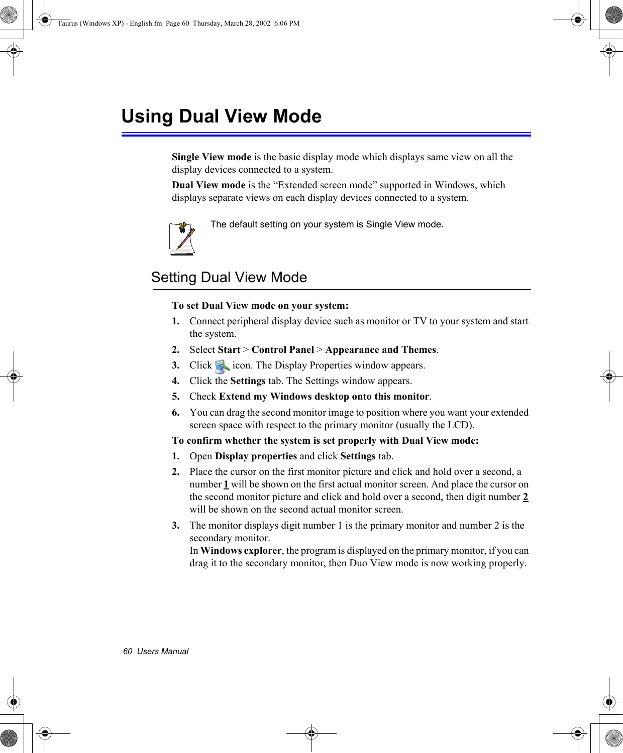 60  Users ManualUsing Dual View ModeSingle View mode is the basic display mode which displays same view on all the display devices connected to a system. Dual View mode is the “Extended screen mode” supported in Windows, which displays separate views on each display devices connected to a system.The default setting on your system is Single View mode.Setting Dual View Mode To set Dual View mode on your system:1. Connect peripheral display device such as monitor or TV to your system and start the system.2. Select Start &gt; Control Panel &gt; Appearance and Themes.3. Click   icon. The Display Properties window appears.4. Click the Settings tab. The Settings window appears.5. Check Extend my Windows desktop onto this monitor.6. You can drag the second monitor image to position where you want your extended screen space with respect to the primary monitor (usually the LCD).To confirm whether the system is set properly with Dual View mode:1. Open Display properties and click Settings tab.2. Place the cursor on the first monitor picture and click and hold over a second, a number 1 will be shown on the first actual monitor screen. And place the cursor on the second monitor picture and click and hold over a second, then digit number 2will be shown on the second actual monitor screen.3. The monitor displays digit number 1 is the primary monitor and number 2 is the secondary monitor.In Windows explorer, the program is displayed on the primary monitor, if you can drag it to the secondary monitor, then Duo View mode is now working properly.Taurus (Windows XP) - English.fm  Page 60  Thursday, March 28, 2002  6:06 PM