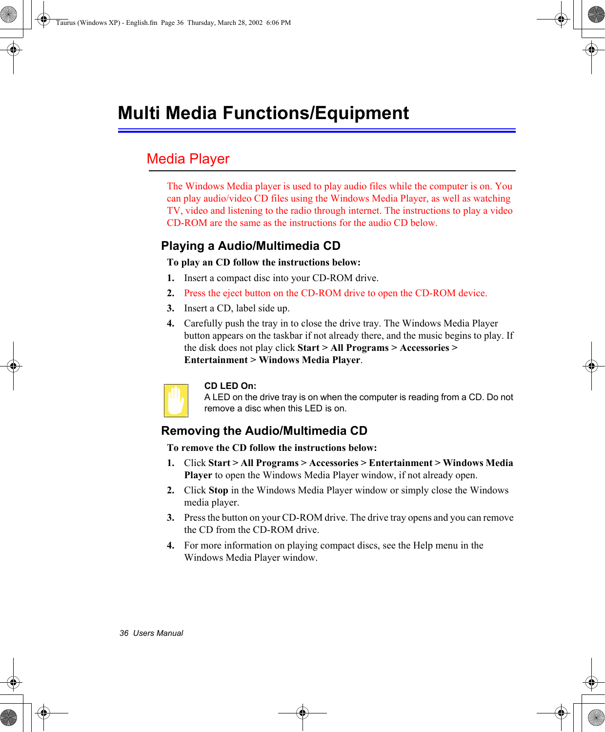 36  Users ManualMulti Media Functions/EquipmentMedia PlayerThe Windows Media player is used to play audio files while the computer is on. You can play audio/video CD files using the Windows Media Player, as well as watching TV, video and listening to the radio through internet. The instructions to play a video CD-ROM are the same as the instructions for the audio CD below.Playing a Audio/Multimedia CDTo play an CD follow the instructions below:1. Insert a compact disc into your CD-ROM drive.2. Press the eject button on the CD-ROM drive to open the CD-ROM device.3. Insert a CD, label side up.4. Carefully push the tray in to close the drive tray. The Windows Media Player button appears on the taskbar if not already there, and the music begins to play. If the disk does not play click Start &gt; All Programs &gt; Accessories &gt; Entertainment &gt; Windows Media Player.CD LED On:A LED on the drive tray is on when the computer is reading from a CD. Do not remove a disc when this LED is on.Removing the Audio/Multimedia CDTo remove the CD follow the instructions below:1. Click Start &gt; All Programs &gt; Accessories &gt; Entertainment &gt; Windows Media Player to open the Windows Media Player window, if not already open.2. Click Stop in the Windows Media Player window or simply close the Windows media player.3. Press the button on your CD-ROM drive. The drive tray opens and you can remove the CD from the CD-ROM drive. 4. For more information on playing compact discs, see the Help menu in the Windows Media Player window.Taurus (Windows XP) - English.fm  Page 36  Thursday, March 28, 2002  6:06 PM