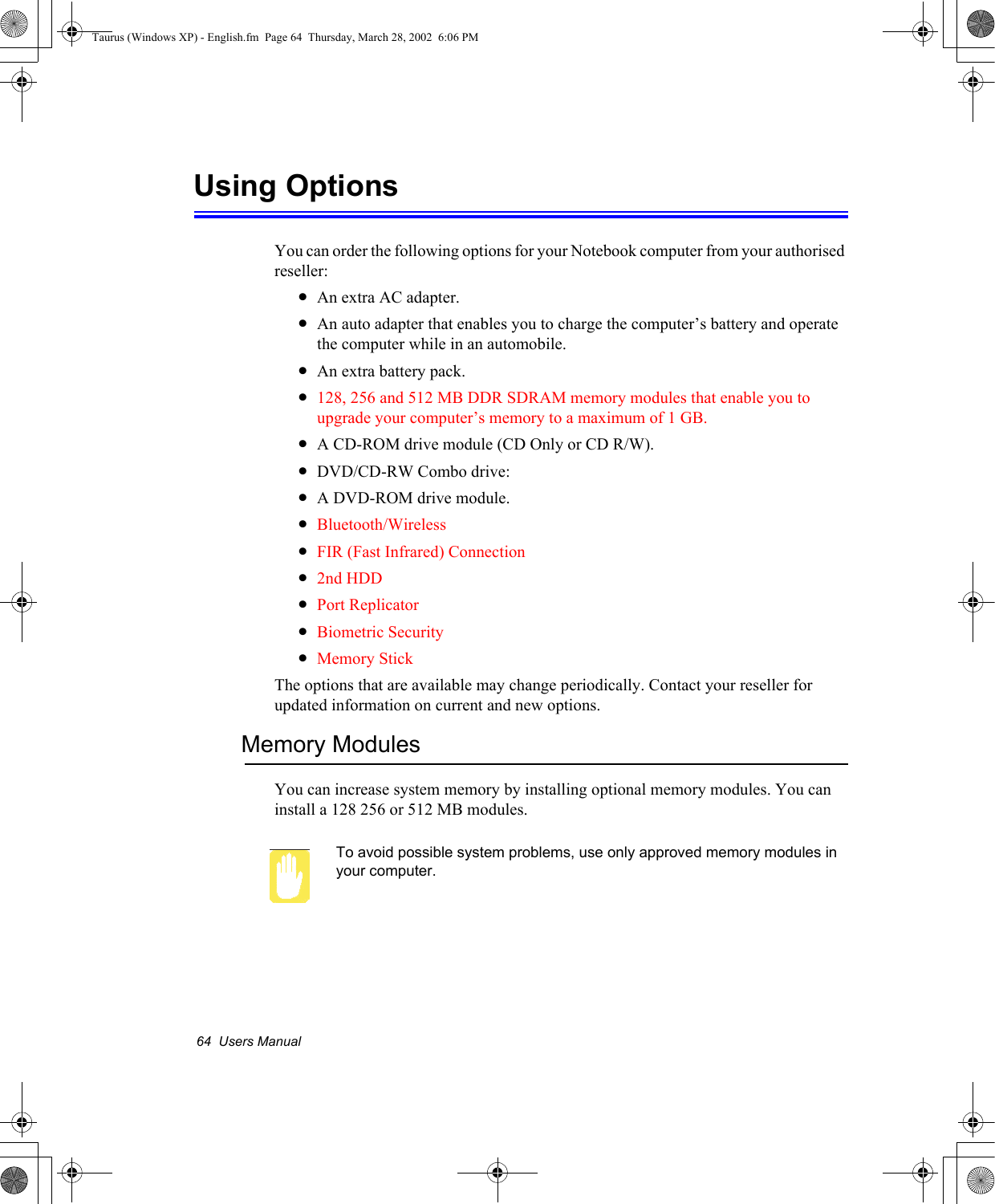 64  Users ManualUsing OptionsYou can order the following options for your Notebook computer from your authorised reseller: •An extra AC adapter.•An auto adapter that enables you to charge the computer’s battery and operate the computer while in an automobile.•An extra battery pack.•128, 256 and 512 MB DDR SDRAM memory modules that enable you to upgrade your computer’s memory to a maximum of 1 GB.•A CD-ROM drive module (CD Only or CD R/W).•DVD/CD-RW Combo drive: •A DVD-ROM drive module.•Bluetooth/Wireless•FIR (Fast Infrared) Connection•2nd HDD•Port Replicator•Biometric Security•Memory StickThe options that are available may change periodically. Contact your reseller for updated information on current and new options.Memory ModulesYou can increase system memory by installing optional memory modules. You can install a 128 256 or 512 MB modules. To avoid possible system problems, use only approved memory modules in your computer. Taurus (Windows XP) - English.fm  Page 64  Thursday, March 28, 2002  6:06 PM