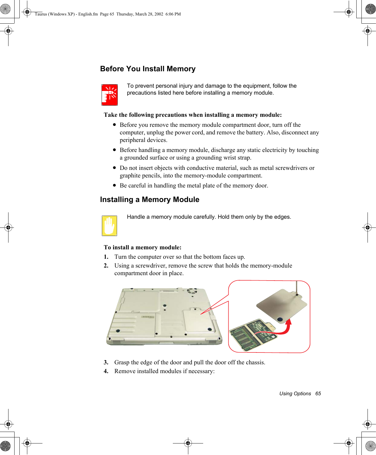 Using Options   65Before You Install MemoryTo prevent personal injury and damage to the equipment, follow the precautions listed here before installing a memory module.Take the following precautions when installing a memory module:•Before you remove the memory module compartment door, turn off the computer, unplug the power cord, and remove the battery. Also, disconnect any peripheral devices.•Before handling a memory module, discharge any static electricity by touching a grounded surface or using a grounding wrist strap.•Do not insert objects with conductive material, such as metal screwdrivers or graphite pencils, into the memory-module compartment.•Be careful in handling the metal plate of the memory door.Installing a Memory ModuleHandle a memory module carefully. Hold them only by the edges.To install a memory module:1. Turn the computer over so that the bottom faces up.2. Using a screwdriver, remove the screw that holds the memory-module compartment door in place.3. Grasp the edge of the door and pull the door off the chassis.4. Remove installed modules if necessary:Taurus (Windows XP) - English.fm  Page 65  Thursday, March 28, 2002  6:06 PM