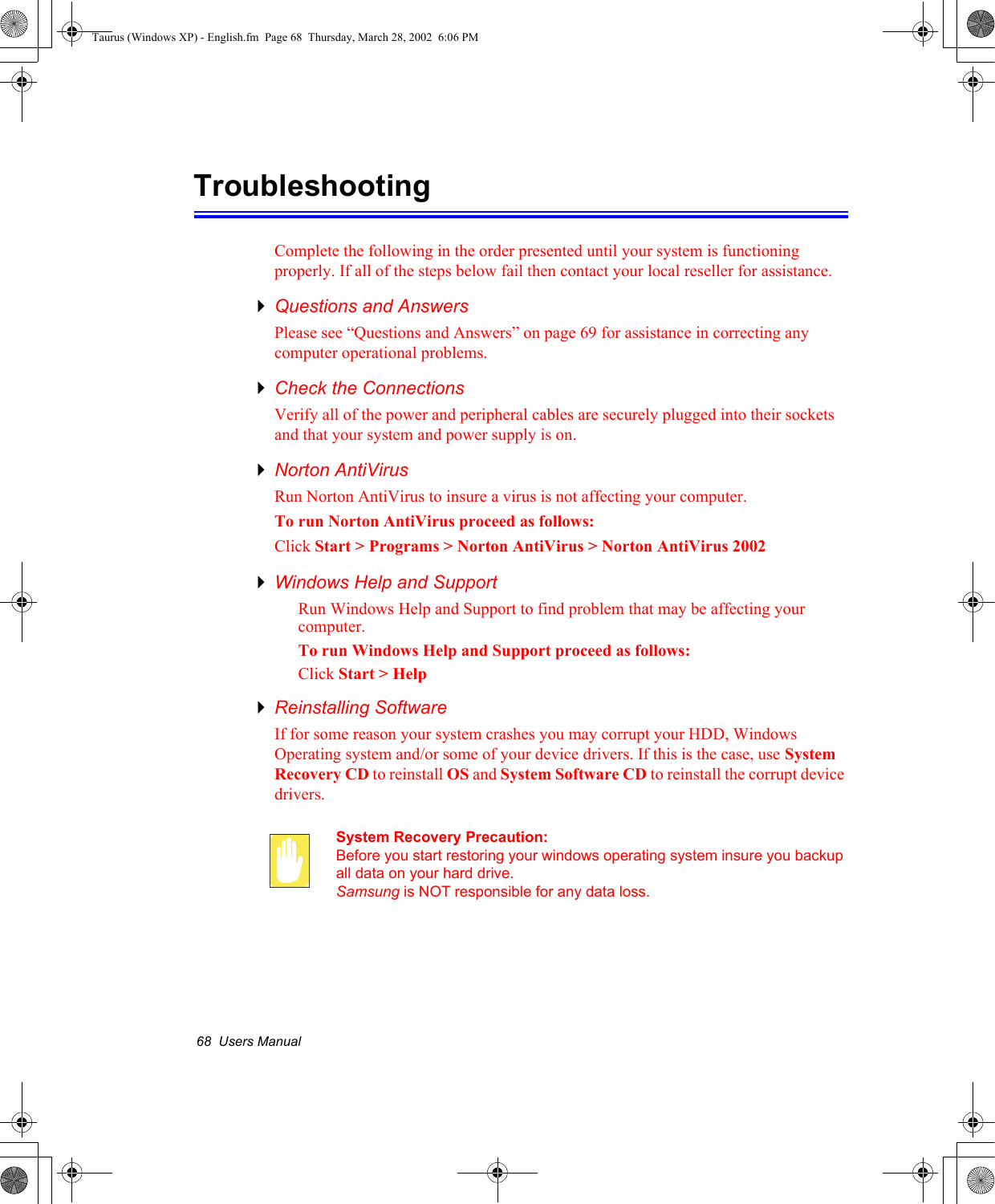 68  Users ManualTroubleshootingComplete the following in the order presented until your system is functioning properly. If all of the steps below fail then contact your local reseller for assistance.Questions and AnswersPlease see “Questions and Answers” on page 69 for assistance in correcting any computer operational problems.Check the ConnectionsVerify all of the power and peripheral cables are securely plugged into their sockets and that your system and power supply is on.Norton AntiVirus Run Norton AntiVirus to insure a virus is not affecting your computer.To run Norton AntiVirus proceed as follows:Click Start &gt; Programs &gt; Norton AntiVirus &gt; Norton AntiVirus 2002Windows Help and SupportRun Windows Help and Support to find problem that may be affecting your computer.To run Windows Help and Support proceed as follows:Click Start &gt; HelpReinstalling SoftwareIf for some reason your system crashes you may corrupt your HDD, Windows Operating system and/or some of your device drivers. If this is the case, use System Recovery CD to reinstall OS and System Software CD to reinstall the corrupt device drivers.System Recovery Precaution:Before you start restoring your windows operating system insure you backup all data on your hard drive. Samsung is NOT responsible for any data loss.Taurus (Windows XP) - English.fm  Page 68  Thursday, March 28, 2002  6:06 PM