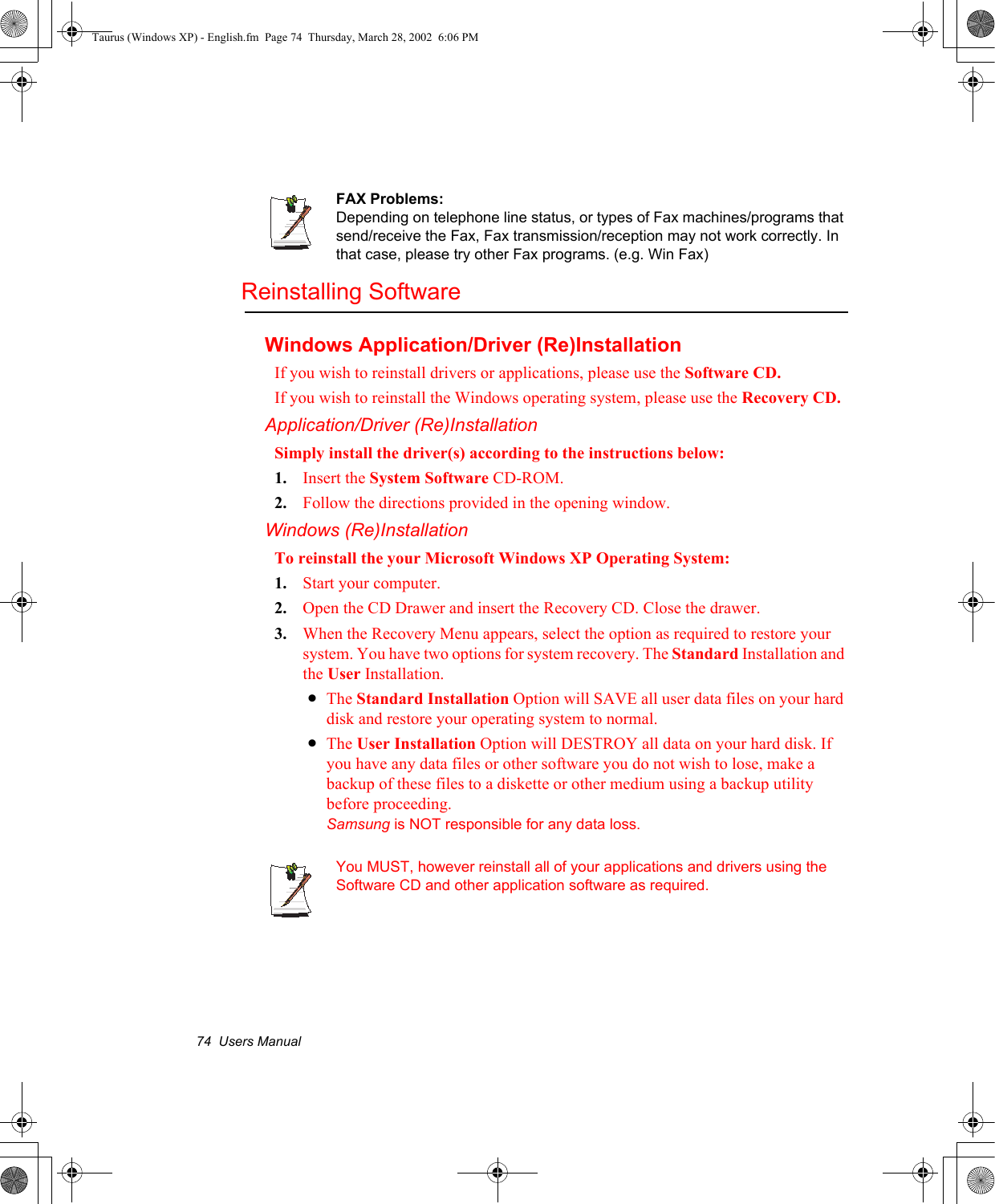 74  Users ManualFAX Problems:Depending on telephone line status, or types of Fax machines/programs that send/receive the Fax, Fax transmission/reception may not work correctly. In that case, please try other Fax programs. (e.g. Win Fax) Reinstalling SoftwareWindows Application/Driver (Re)InstallationIf you wish to reinstall drivers or applications, please use the Software CD.If you wish to reinstall the Windows operating system, please use the Recovery CD.Application/Driver (Re)InstallationSimply install the driver(s) according to the instructions below:1. Insert the System Software CD-ROM.2. Follow the directions provided in the opening window.Windows (Re)InstallationTo reinstall the your Microsoft Windows XP Operating System:1. Start your computer.2. Open the CD Drawer and insert the Recovery CD. Close the drawer.3. When the Recovery Menu appears, select the option as required to restore your system. You have two options for system recovery. The Standard Installation and the User Installation.•The Standard Installation Option will SAVE all user data files on your hard disk and restore your operating system to normal.•The User Installation Option will DESTROY all data on your hard disk. If you have any data files or other software you do not wish to lose, make a backup of these files to a diskette or other medium using a backup utility before proceeding.Samsung is NOT responsible for any data loss.You MUST, however reinstall all of your applications and drivers using the Software CD and other application software as required.Taurus (Windows XP) - English.fm  Page 74  Thursday, March 28, 2002  6:06 PM