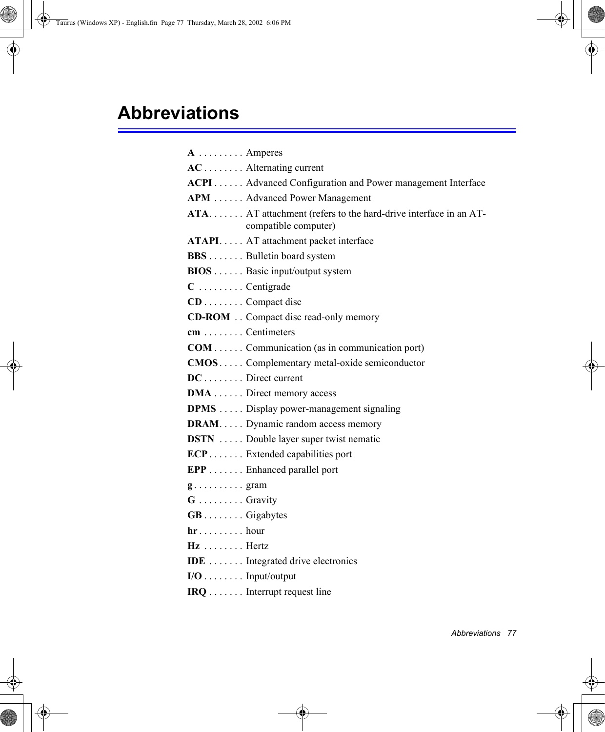 Abbreviations   77AbbreviationsA . . . . . . . . . AmperesAC . . . . . . . . Alternating currentACPI . . . . . . Advanced Configuration and Power management InterfaceAPM  . . . . . . Advanced Power ManagementATA. . . . . . . AT attachment (refers to the hard-drive interface in an AT-compatible computer)ATAPI. . . . . AT attachment packet interfaceBBS . . . . . . . Bulletin board systemBIOS . . . . . . Basic input/output systemC . . . . . . . . . CentigradeCD . . . . . . . . Compact discCD-ROM  . . Compact disc read-only memorycm  . . . . . . . . CentimetersCOM . . . . . . Communication (as in communication port)CMOS . . . . . Complementary metal-oxide semiconductorDC . . . . . . . . Direct currentDMA . . . . . . Direct memory accessDPMS . . . . . Display power-management signalingDRAM. . . . . Dynamic random access memoryDSTN  . . . . . Double layer super twist nematicECP . . . . . . . Extended capabilities portEPP . . . . . . . Enhanced parallel portg. . . . . . . . . . gramG . . . . . . . . . GravityGB . . . . . . . . Gigabyteshr . . . . . . . . . hourHz  . . . . . . . . HertzIDE  . . . . . . . Integrated drive electronics I/O . . . . . . . . Input/outputIRQ . . . . . . . Interrupt request lineTaurus (Windows XP) - English.fm  Page 77  Thursday, March 28, 2002  6:06 PM