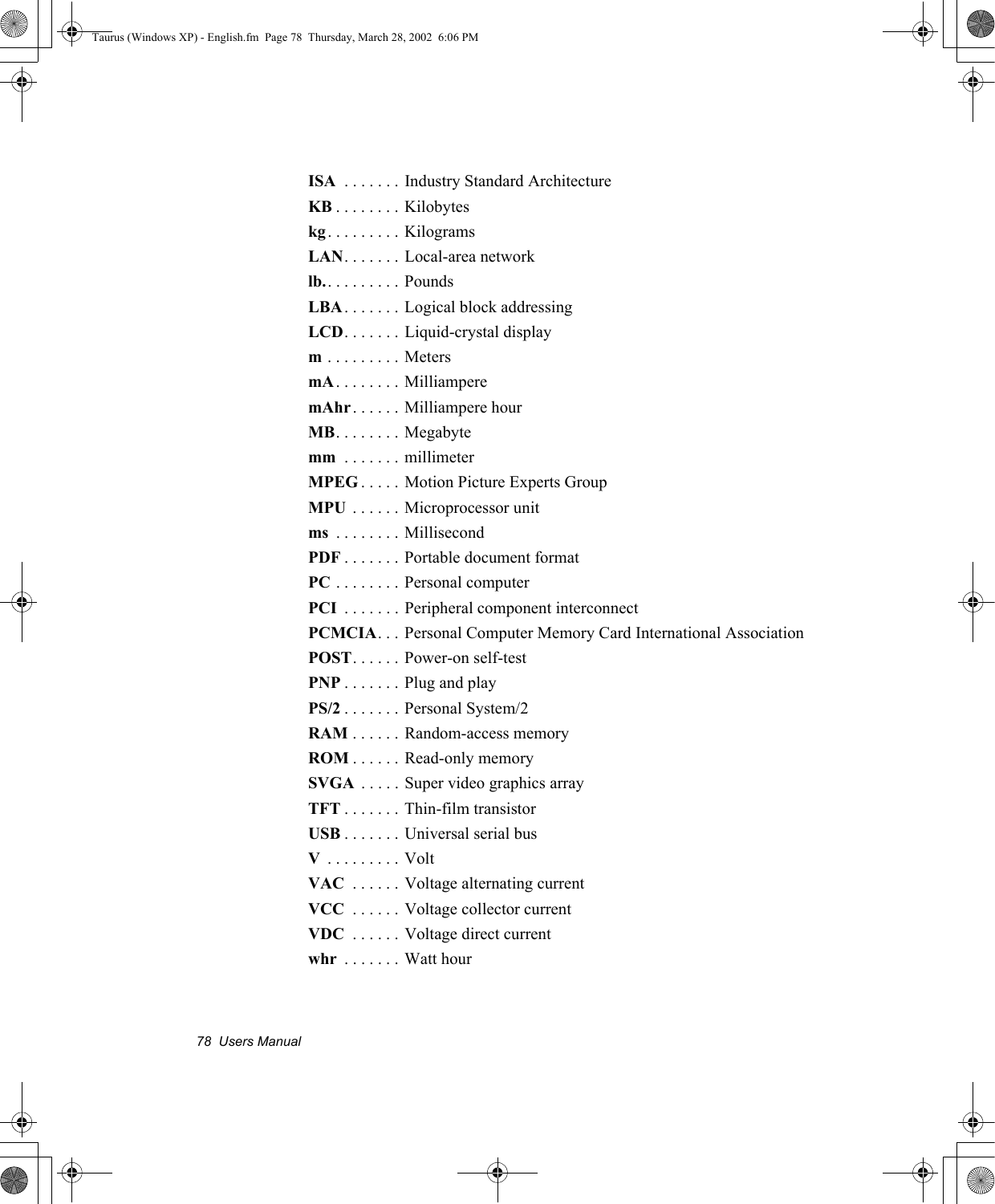 78  Users ManualISA  . . . . . . . Industry Standard ArchitectureKB . . . . . . . . Kilobyteskg . . . . . . . . . KilogramsLAN. . . . . . . Local-area networklb.. . . . . . . . . PoundsLBA . . . . . . . Logical block addressingLCD. . . . . . . Liquid-crystal displaym . . . . . . . . . MetersmA. . . . . . . . MilliamperemAhr. . . . . . Milliampere hourMB. . . . . . . . Megabytemm  . . . . . . . millimeterMPEG . . . . . Motion Picture Experts GroupMPU  . . . . . . Microprocessor unitms  . . . . . . . . MillisecondPDF . . . . . . . Portable document formatPC . . . . . . . . Personal computerPCI  . . . . . . . Peripheral component interconnectPCMCIA. . . Personal Computer Memory Card International AssociationPOST. . . . . .  Power-on self-testPNP . . . . . . . Plug and playPS/2 . . . . . . . Personal System/2RAM . . . . . . Random-access memoryROM . . . . . . Read-only memorySVGA  . . . . . Super video graphics arrayTFT . . . . . . . Thin-film transistorUSB . . . . . . . Universal serial busV . . . . . . . . . VoltVAC  . . . . . . Voltage alternating currentVCC  . . . . . . Voltage collector currentVDC  . . . . . . Voltage direct currentwhr  . . . . . . . Watt hourTaurus (Windows XP) - English.fm  Page 78  Thursday, March 28, 2002  6:06 PM
