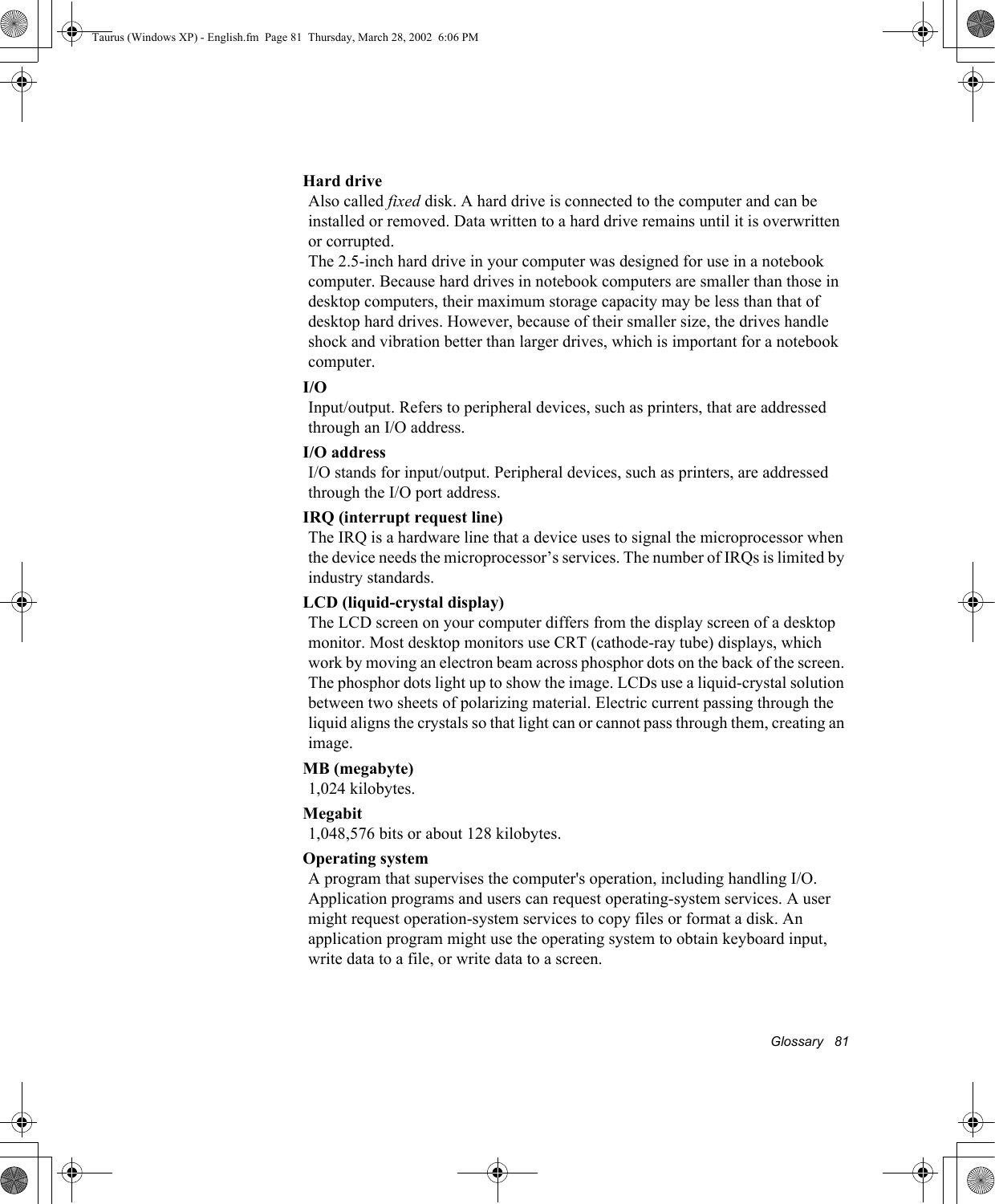Glossary   81Hard driveAlso called fixed disk. A hard drive is connected to the computer and can be installed or removed. Data written to a hard drive remains until it is overwritten or corrupted.The 2.5-inch hard drive in your computer was designed for use in a notebook computer. Because hard drives in notebook computers are smaller than those in desktop computers, their maximum storage capacity may be less than that of desktop hard drives. However, because of their smaller size, the drives handle shock and vibration better than larger drives, which is important for a notebook computer.I/OInput/output. Refers to peripheral devices, such as printers, that are addressed through an I/O address.I/O addressI/O stands for input/output. Peripheral devices, such as printers, are addressed through the I/O port address.IRQ (interrupt request line)The IRQ is a hardware line that a device uses to signal the microprocessor when the device needs the microprocessor’s services. The number of IRQs is limited by industry standards. LCD (liquid-crystal display)The LCD screen on your computer differs from the display screen of a desktop monitor. Most desktop monitors use CRT (cathode-ray tube) displays, which work by moving an electron beam across phosphor dots on the back of the screen. The phosphor dots light up to show the image. LCDs use a liquid-crystal solution between two sheets of polarizing material. Electric current passing through the liquid aligns the crystals so that light can or cannot pass through them, creating an image.MB (megabyte)1,024 kilobytes.Megabit1,048,576 bits or about 128 kilobytes.Operating systemA program that supervises the computer&apos;s operation, including handling I/O. Application programs and users can request operating-system services. A user might request operation-system services to copy files or format a disk. An application program might use the operating system to obtain keyboard input, write data to a file, or write data to a screen.Taurus (Windows XP) - English.fm  Page 81  Thursday, March 28, 2002  6:06 PM