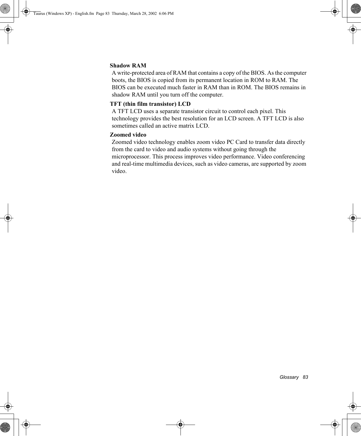 Glossary   83Shadow RAMA write-protected area of RAM that contains a copy of the BIOS. As the computer boots, the BIOS is copied from its permanent location in ROM to RAM. The BIOS can be executed much faster in RAM than in ROM. The BIOS remains in shadow RAM until you turn off the computer.TFT (thin film transistor) LCDA TFT LCD uses a separate transistor circuit to control each pixel. This technology provides the best resolution for an LCD screen. A TFT LCD is also sometimes called an active matrix LCD.Zoomed videoZoomed video technology enables zoom video PC Card to transfer data directly from the card to video and audio systems without going through the microprocessor. This process improves video performance. Video conferencing and real-time multimedia devices, such as video cameras, are supported by zoom video.Taurus (Windows XP) - English.fm  Page 83  Thursday, March 28, 2002  6:06 PM