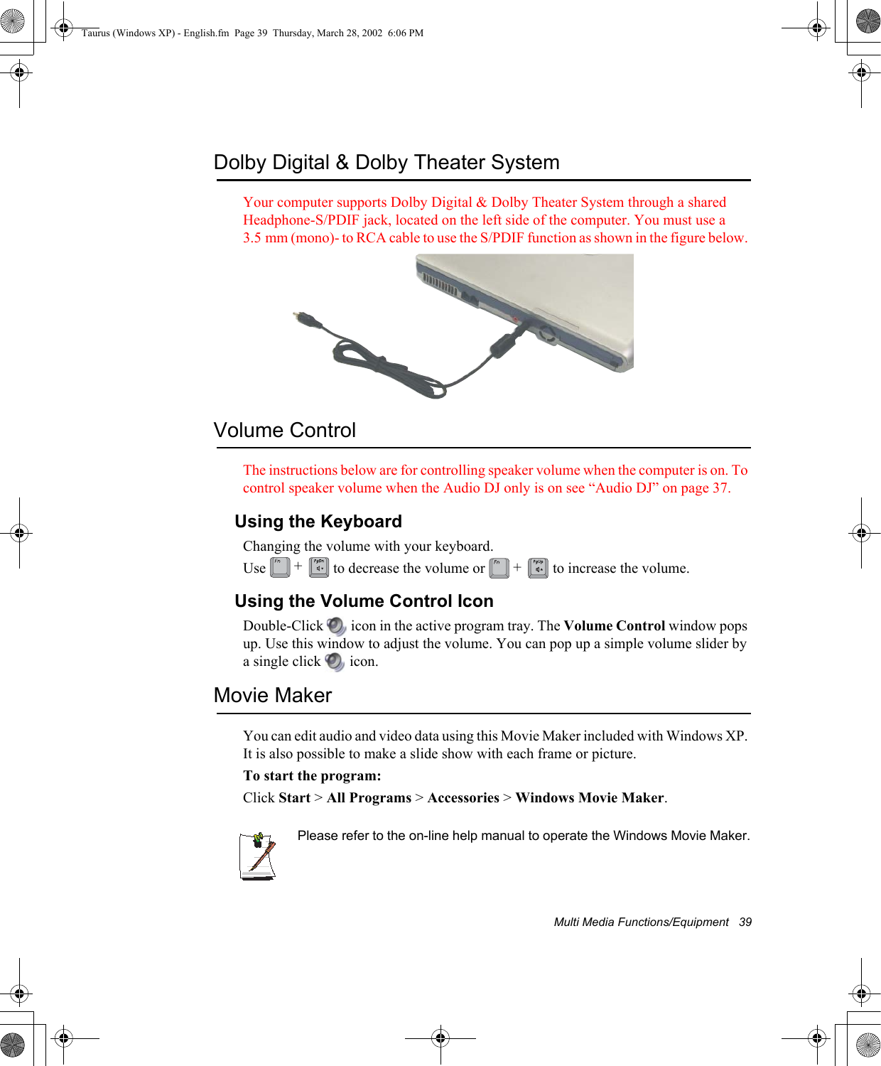 Multi Media Functions/Equipment   39Dolby Digital &amp; Dolby Theater SystemYour computer supports Dolby Digital &amp; Dolby Theater System through a shared Headphone-S/PDIF jack, located on the left side of the computer. You must use a 3.5 mm (mono)- to RCA cable to use the S/PDIF function as shown in the figure below. Volume ControlThe instructions below are for controlling speaker volume when the computer is on. To control speaker volume when the Audio DJ only is on see “Audio DJ” on page 37.Using the KeyboardChanging the volume with your keyboard.Use   to decrease the volume or   to increase the volume.Using the Volume Control IconDouble-Click   icon in the active program tray. The Volume Control window pops up. Use this window to adjust the volume. You can pop up a simple volume slider by a single click   icon.Movie MakerYou can edit audio and video data using this Movie Maker included with Windows XP. It is also possible to make a slide show with each frame or picture.To start the program:Click Start &gt; All Programs &gt; Accessories &gt; Windows Movie Maker.Please refer to the on-line help manual to operate the Windows Movie Maker.++Taurus (Windows XP) - English.fm  Page 39  Thursday, March 28, 2002  6:06 PM