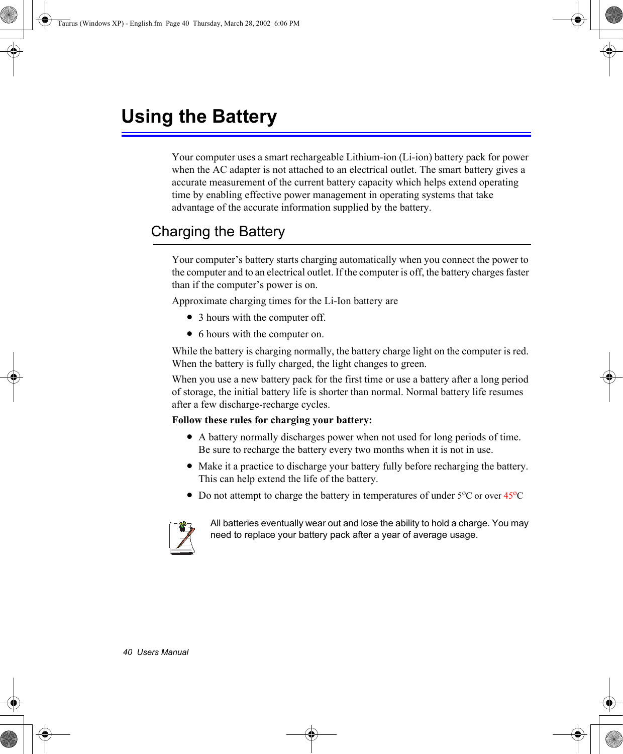 40  Users ManualUsing the BatteryYour computer uses a smart rechargeable Lithium-ion (Li-ion) battery pack for power when the AC adapter is not attached to an electrical outlet. The smart battery gives a accurate measurement of the current battery capacity which helps extend operating time by enabling effective power management in operating systems that take advantage of the accurate information supplied by the battery.Charging the BatteryYour computer’s battery starts charging automatically when you connect the power to the computer and to an electrical outlet. If the computer is off, the battery charges faster than if the computer’s power is on.Approximate charging times for the Li-Ion battery are•3 hours with the computer off.•6 hours with the computer on.While the battery is charging normally, the battery charge light on the computer is red. When the battery is fully charged, the light changes to green.When you use a new battery pack for the first time or use a battery after a long period of storage, the initial battery life is shorter than normal. Normal battery life resumes after a few discharge-recharge cycles.Follow these rules for charging your battery:•A battery normally discharges power when not used for long periods of time. Be sure to recharge the battery every two months when it is not in use.•Make it a practice to discharge your battery fully before recharging the battery. This can help extend the life of the battery.•Do not attempt to charge the battery in temperatures of under 5oC or over 45oCAll batteries eventually wear out and lose the ability to hold a charge. You may need to replace your battery pack after a year of average usage.Taurus (Windows XP) - English.fm  Page 40  Thursday, March 28, 2002  6:06 PM