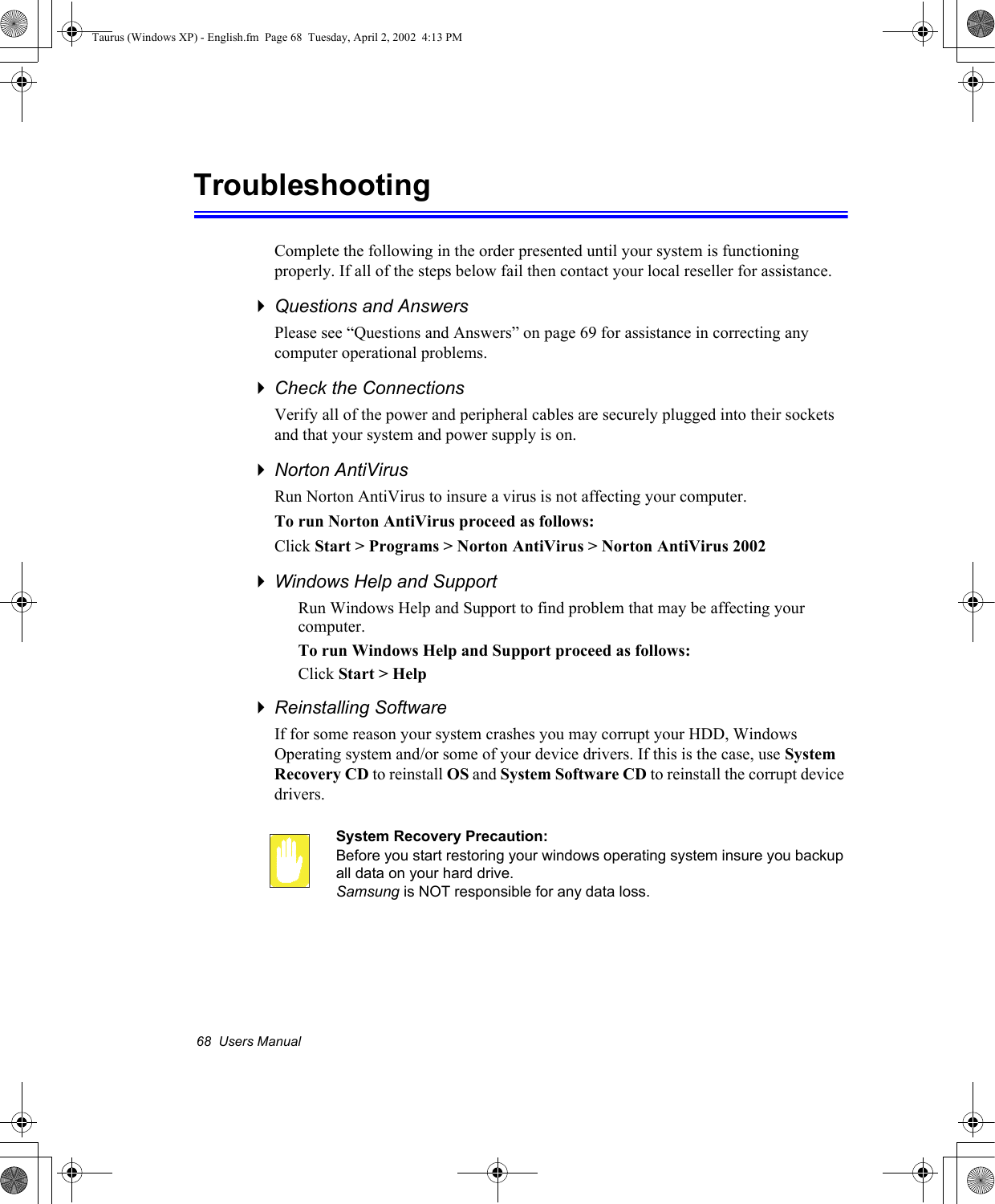 68  Users ManualTroubleshootingComplete the following in the order presented until your system is functioning properly. If all of the steps below fail then contact your local reseller for assistance.Questions and AnswersPlease see “Questions and Answers” on page 69 for assistance in correcting any computer operational problems.Check the ConnectionsVerify all of the power and peripheral cables are securely plugged into their sockets and that your system and power supply is on.Norton AntiVirus Run Norton AntiVirus to insure a virus is not affecting your computer.To run Norton AntiVirus proceed as follows:Click Start &gt; Programs &gt; Norton AntiVirus &gt; Norton AntiVirus 2002Windows Help and SupportRun Windows Help and Support to find problem that may be affecting your computer.To run Windows Help and Support proceed as follows:Click Start &gt; HelpReinstalling SoftwareIf for some reason your system crashes you may corrupt your HDD, Windows Operating system and/or some of your device drivers. If this is the case, use System Recovery CD to reinstall OS and System Software CD to reinstall the corrupt device drivers.System Recovery Precaution:Before you start restoring your windows operating system insure you backup all data on your hard drive. Samsung is NOT responsible for any data loss.Taurus (Windows XP) - English.fm  Page 68  Tuesday, April 2, 2002  4:13 PM