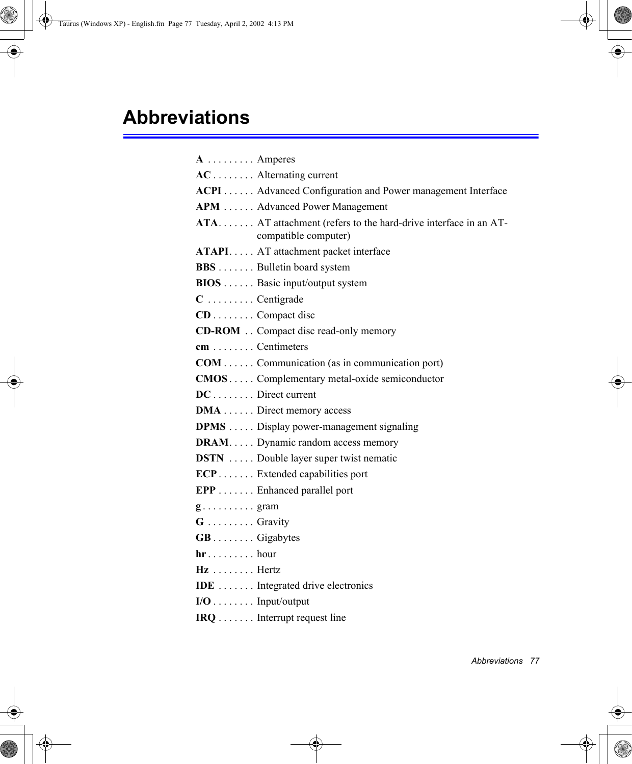 Abbreviations   77Abbreviations A . . . . . . . . . AmperesAC . . . . . . . . Alternating currentACPI . . . . . .  Advanced Configuration and Power management InterfaceAPM  . . . . . . Advanced Power ManagementATA. . . . . . . AT attachment (refers to the hard-drive interface in an AT-compatible computer)ATAPI. . . . . AT attachment packet interfaceBBS . . . . . . . Bulletin board systemBIOS . . . . . . Basic input/output systemC . . . . . . . . . CentigradeCD . . . . . . . .  Compact discCD-ROM  . . Compact disc read-only memorycm  . . . . . . . . CentimetersCOM . . . . . . Communication (as in communication port)CMOS . . . . . Complementary metal-oxide semiconductorDC . . . . . . . .  Direct currentDMA . . . . . . Direct memory accessDPMS . . . . . Display power-management signalingDRAM. . . . . Dynamic random access memoryDSTN  . . . . . Double layer super twist nematicECP . . . . . . . Extended capabilities portEPP . . . . . . . Enhanced parallel portg. . . . . . . . . . gramG . . . . . . . . . GravityGB . . . . . . . .  Gigabyteshr . . . . . . . . . hourHz  . . . . . . . . HertzIDE  . . . . . . . Integrated drive electronics I/O . . . . . . . . Input/outputIRQ . . . . . . .  Interrupt request lineTaurus (Windows XP) - English.fm  Page 77  Tuesday, April 2, 2002  4:13 PM