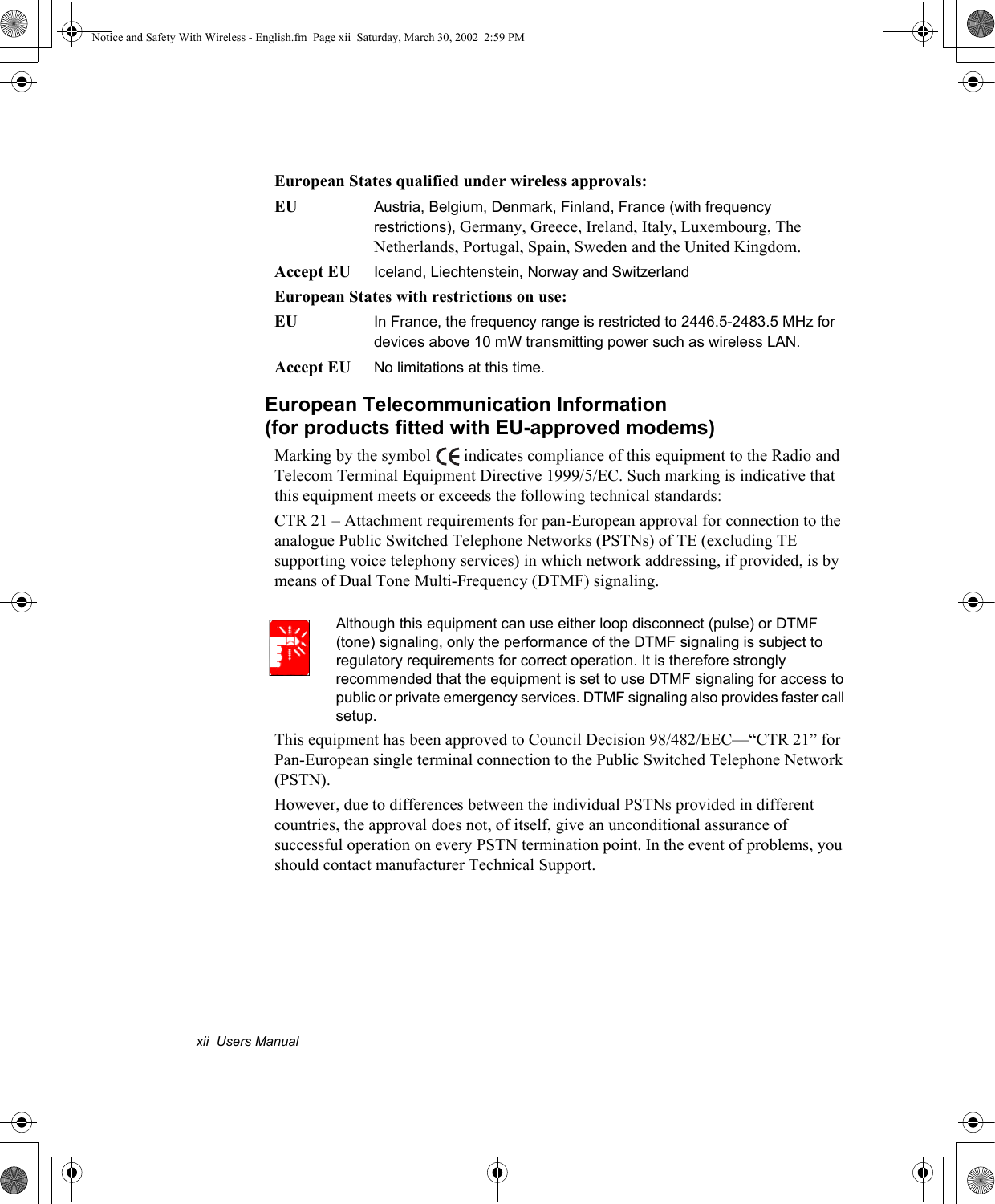 xii  Users ManualEuropean States qualified under wireless approvals:EU  Austria, Belgium, Denmark, Finland, France (with frequency restrictions), Germany, Greece, Ireland, Italy, Luxembourg, The Netherlands, Portugal, Spain, Sweden and the United Kingdom.Accept EU Iceland, Liechtenstein, Norway and SwitzerlandEuropean States with restrictions on use:EU  In France, the frequency range is restricted to 2446.5-2483.5 MHz for devices above 10 mW transmitting power such as wireless LAN.Accept EU  No limitations at this time.European Telecommunication Information(for products fitted with EU-approved modems)Marking by the symbol   indicates compliance of this equipment to the Radio and Telecom Terminal Equipment Directive 1999/5/EC. Such marking is indicative that this equipment meets or exceeds the following technical standards:CTR 21 – Attachment requirements for pan-European approval for connection to the analogue Public Switched Telephone Networks (PSTNs) of TE (excluding TE supporting voice telephony services) in which network addressing, if provided, is by means of Dual Tone Multi-Frequency (DTMF) signaling.Although this equipment can use either loop disconnect (pulse) or DTMF (tone) signaling, only the performance of the DTMF signaling is subject to regulatory requirements for correct operation. It is therefore strongly recommended that the equipment is set to use DTMF signaling for access to public or private emergency services. DTMF signaling also provides faster call setup.This equipment has been approved to Council Decision 98/482/EEC—“CTR 21” for Pan-European single terminal connection to the Public Switched Telephone Network (PSTN).However, due to differences between the individual PSTNs provided in different countries, the approval does not, of itself, give an unconditional assurance of successful operation on every PSTN termination point. In the event of problems, you should contact manufacturer Technical Support.Notice and Safety With Wireless - English.fm  Page xii  Saturday, March 30, 2002  2:59 PM