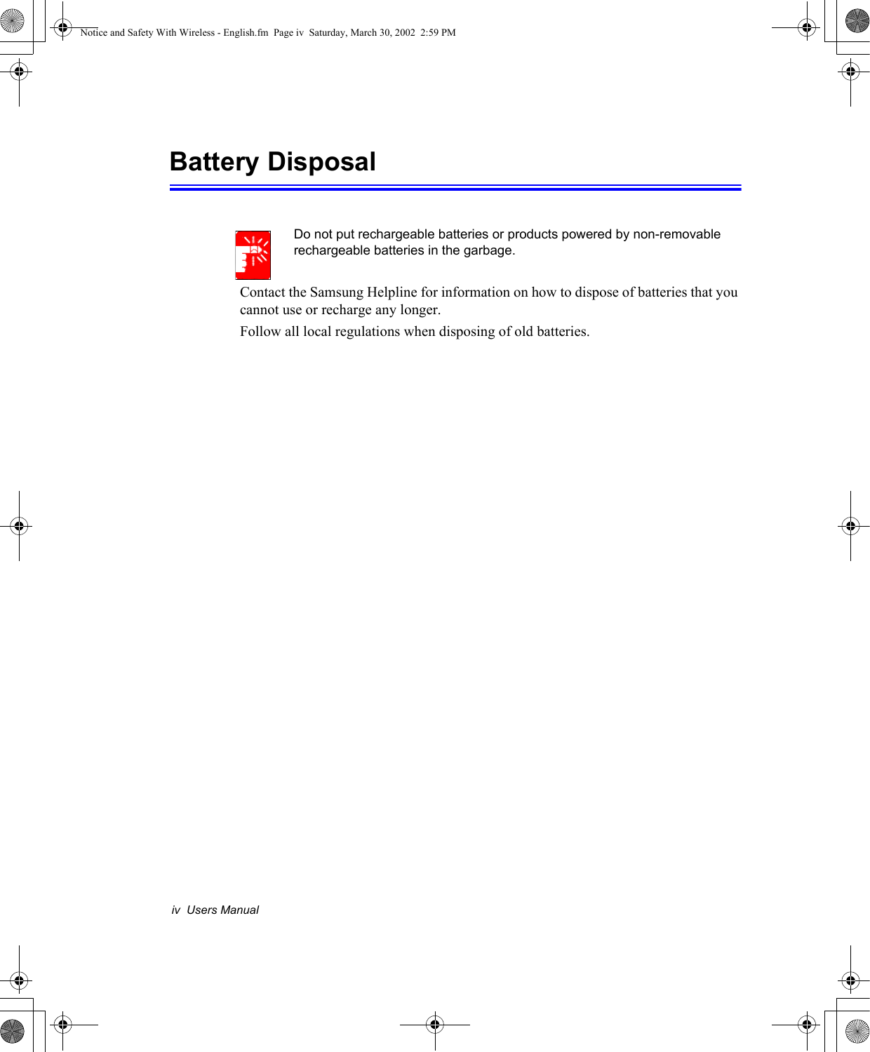 iv  Users ManualBattery DisposalDo not put rechargeable batteries or products powered by non-removable rechargeable batteries in the garbage.Contact the Samsung Helpline for information on how to dispose of batteries that you cannot use or recharge any longer.Follow all local regulations when disposing of old batteries.Notice and Safety With Wireless - English.fm  Page iv  Saturday, March 30, 2002  2:59 PM