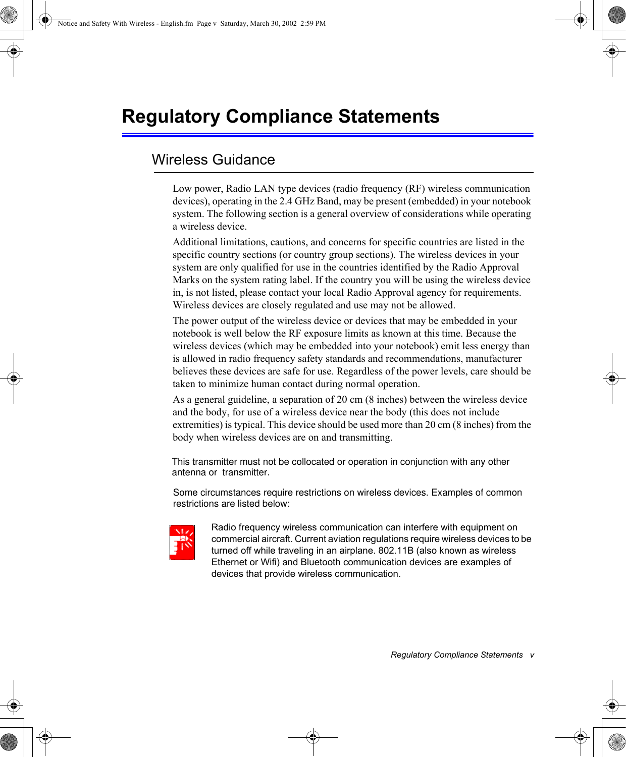 Regulatory Compliance Statements   vRegulatory Compliance StatementsWireless GuidanceLow power, Radio LAN type devices (radio frequency (RF) wireless communication devices), operating in the 2.4 GHz Band, may be present (embedded) in your notebook system. The following section is a general overview of considerations while operating a wireless device.Additional limitations, cautions, and concerns for specific countries are listed in the specific country sections (or country group sections). The wireless devices in your system are only qualified for use in the countries identified by the Radio Approval Marks on the system rating label. If the country you will be using the wireless device in, is not listed, please contact your local Radio Approval agency for requirements. Wireless devices are closely regulated and use may not be allowed.The power output of the wireless device or devices that may be embedded in your notebook is well below the RF exposure limits as known at this time. Because the wireless devices (which may be embedded into your notebook) emit less energy than is allowed in radio frequency safety standards and recommendations, manufacturer believes these devices are safe for use. Regardless of the power levels, care should be taken to minimize human contact during normal operation.As a general guideline, a separation of 20 cm (8 inches) between the wireless device and the body, for use of a wireless device near the body (this does not include extremities) is typical. This device should be used more than 20 cm (8 inches) from the body when wireless devices are on and transmitting. Radio frequency wireless communication can interfere with equipment on commercial aircraft. Current aviation regulations require wireless devices to be turned off while traveling in an airplane. 802.11B (also known as wireless Ethernet or Wifi) and Bluetooth communication devices are examples of devices that provide wireless communication.Notice and Safety With Wireless - English.fm  Page v  Saturday, March 30, 2002  2:59 PMSome circumstances require restrictions on wireless devices. Examples of commonrestrictions are listed below:  This transmitter must not be collocated or operation in conjunction with any other   antenna or  transmitter.Some circumstances require restrictions on wireless devices. Examples of commonrestrictions are listed below: 