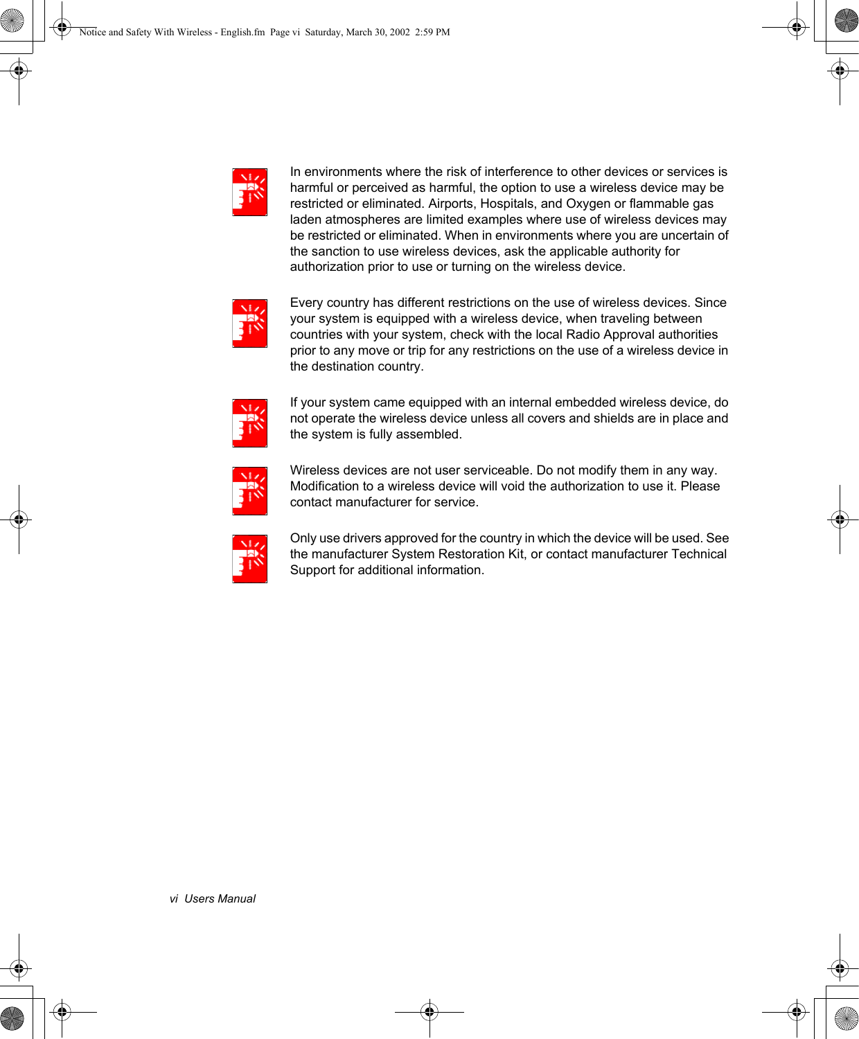 vi  Users ManualIn environments where the risk of interference to other devices or services is harmful or perceived as harmful, the option to use a wireless device may be restricted or eliminated. Airports, Hospitals, and Oxygen or flammable gas laden atmospheres are limited examples where use of wireless devices may be restricted or eliminated. When in environments where you are uncertain of the sanction to use wireless devices, ask the applicable authority for authorization prior to use or turning on the wireless device.Every country has different restrictions on the use of wireless devices. Since your system is equipped with a wireless device, when traveling between countries with your system, check with the local Radio Approval authorities prior to any move or trip for any restrictions on the use of a wireless device in the destination country.If your system came equipped with an internal embedded wireless device, do not operate the wireless device unless all covers and shields are in place and the system is fully assembled.Wireless devices are not user serviceable. Do not modify them in any way. Modification to a wireless device will void the authorization to use it. Please contact manufacturer for service.Only use drivers approved for the country in which the device will be used. See the manufacturer System Restoration Kit, or contact manufacturer Technical Support for additional information.Notice and Safety With Wireless - English.fm  Page vi  Saturday, March 30, 2002  2:59 PM