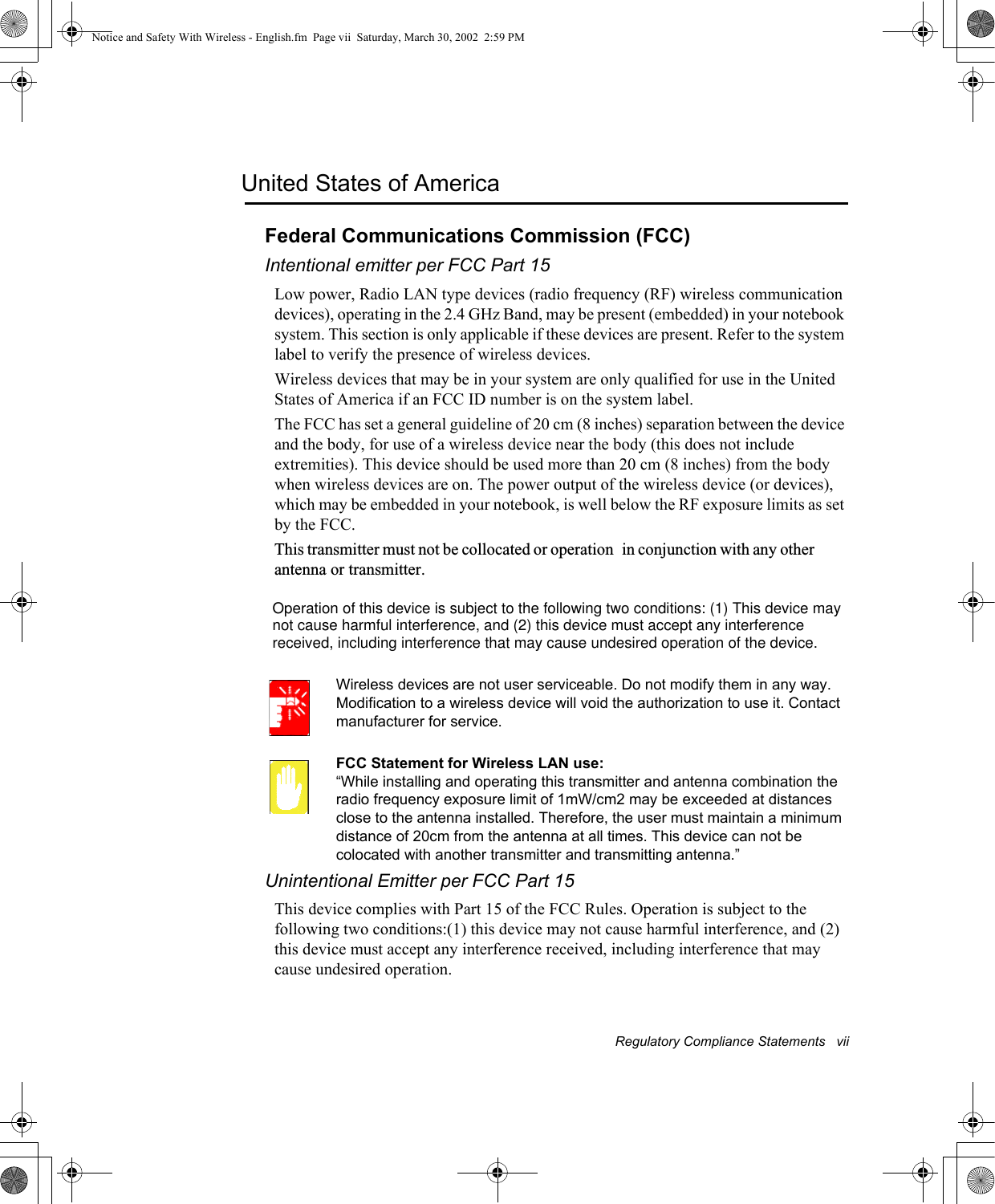 Regulatory Compliance Statements   viiUnited States of AmericaFederal Communications Commission (FCC)Intentional emitter per FCC Part 15Low power, Radio LAN type devices (radio frequency (RF) wireless communication devices), operating in the 2.4 GHz Band, may be present (embedded) in your notebook system. This section is only applicable if these devices are present. Refer to the system label to verify the presence of wireless devices.Wireless devices that may be in your system are only qualified for use in the United States of America if an FCC ID number is on the system label.The FCC has set a general guideline of 20 cm (8 inches) separation between the device and the body, for use of a wireless device near the body (this does not include extremities). This device should be used more than 20 cm (8 inches) from the body when wireless devices are on. The power output of the wireless device (or devices), which may be embedded in your notebook, is well below the RF exposure limits as set by the FCC. This transmitter must not be collocated or operationin conjunction with any other antenna or transmitter. Wireless devices are not user serviceable. Do not modify them in any way. Modification to a wireless device will void the authorization to use it. Contact manufacturer for service.FCC Statement for Wireless LAN use:“While installing and operating this transmitter and antenna combination the radio frequency exposure limit of 1mW/cm2 may be exceeded at distances close to the antenna installed. Therefore, the user must maintain a minimum distance of 20cm from the antenna at all times. This device can not be colocated with another transmitter and transmitting antenna.”Unintentional Emitter per FCC Part 15This device complies with Part 15 of the FCC Rules. Operation is subject to the following two conditions:(1) this device may not cause harmful interference, and (2) this device must accept any interference received, including interference that may cause undesired operation.Notice and Safety With Wireless - English.fm  Page vii  Saturday, March 30, 2002  2:59 PMOperation of this device is subject to the following two conditions: (1) This device maynot cause harmful interference, and (2) this device must accept any interferencereceived, including interference that may cause undesired operation of the device.