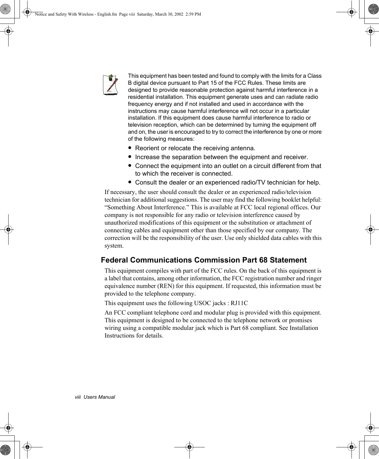 viii  Users ManualWrittenby: Daryl L. OsdenThis equipment has been tested and found to comply with the limits for a Class B digital device pursuant to Part 15 of the FCC Rules. These limits are designed to provide reasonable protection against harmful interference in a residential installation. This equipment generate uses and can radiate radio frequency energy and if not installed and used in accordance with the instructions may cause harmful interference will not occur in a particular installation. If this equipment does cause harmful interference to radio or television reception, which can be determined by turning the equipment off and on, the user is encouraged to try to correct the interference by one or more of the following measures:•Reorient or relocate the receiving antenna.•Increase the separation between the equipment and receiver.•Connect the equipment into an outlet on a circuit different from that to which the receiver is connected.•Consult the dealer or an experienced radio/TV technician for help.If necessary, the user should consult the dealer or an experienced radio/television technician for additional suggestions. The user may find the following booklet helpful: “Something About Interference.” This is available at FCC local regional offices. Our company is not responsible for any radio or television interference caused by unauthorized modifications of this equipment or the substitution or attachment of connecting cables and equipment other than those specified by our company. The correction will be the responsibility of the user. Use only shielded data cables with this system.Federal Communications Commission Part 68 StatementThis equipment compiles with part of the FCC rules. On the back of this equipment is a label that contains, among other information, the FCC registration number and ringer equivalence number (REN) for this equipment. If requested, this information must be provided to the telephone company.This equipment uses the following USOC jacks : RJ11CAn FCC compliant telephone cord and modular plug is provided with this equipment. This equipment is designed to be connected to the telephone network or promises wiring using a compatible modular jack which is Part 68 compliant. See Installation Instructions for details.Notice and Safety With Wireless - English.fm  Page viii  Saturday, March 30, 2002  2:59 PM