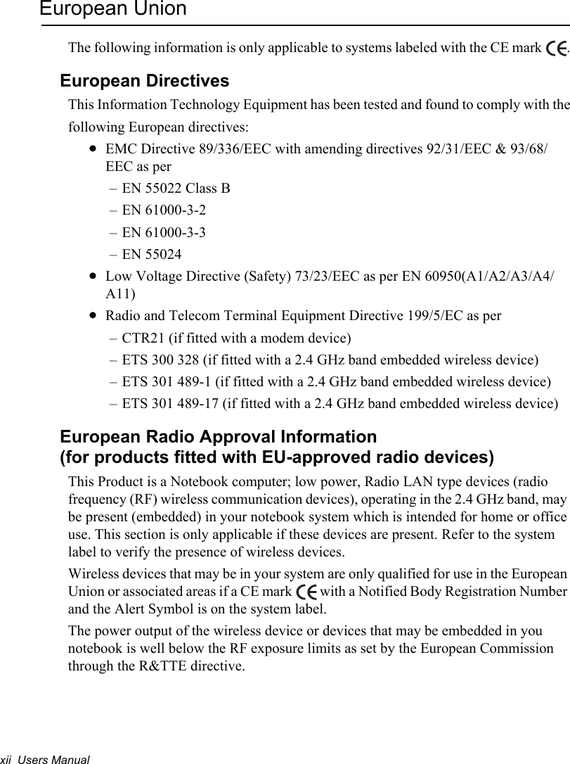 xii  Users ManualEuropean UnionThe following information is only applicable to systems labeled with the CE mark  .European DirectivesThis Information Technology Equipment has been tested and found to comply with thefollowing European directives:xEMC Directive 89/336/EEC with amending directives 92/31/EEC &amp; 93/68/EEC as per– EN 55022 Class B– EN 61000-3-2– EN 61000-3-3– EN 55024xLow Voltage Directive (Safety) 73/23/EEC as per EN 60950(A1/A2/A3/A4/A11)xRadio and Telecom Terminal Equipment Directive 199/5/EC as per– CTR21 (if fitted with a modem device)– ETS 300 328 (if fitted with a 2.4 GHz band embedded wireless device)– ETS 301 489-1 (if fitted with a 2.4 GHz band embedded wireless device)– ETS 301 489-17 (if fitted with a 2.4 GHz band embedded wireless device)European Radio Approval Information(for products fitted with EU-approved radio devices)This Product is a Notebook computer; low power, Radio LAN type devices (radio frequency (RF) wireless communication devices), operating in the 2.4 GHz band, may be present (embedded) in your notebook system which is intended for home or office use. This section is only applicable if these devices are present. Refer to the system label to verify the presence of wireless devices.Wireless devices that may be in your system are only qualified for use in the European Union or associated areas if a CE mark   with a Notified Body Registration Number and the Alert Symbol is on the system label.The power output of the wireless device or devices that may be embedded in you notebook is well below the RF exposure limits as set by the European Commission through the R&amp;TTE directive.