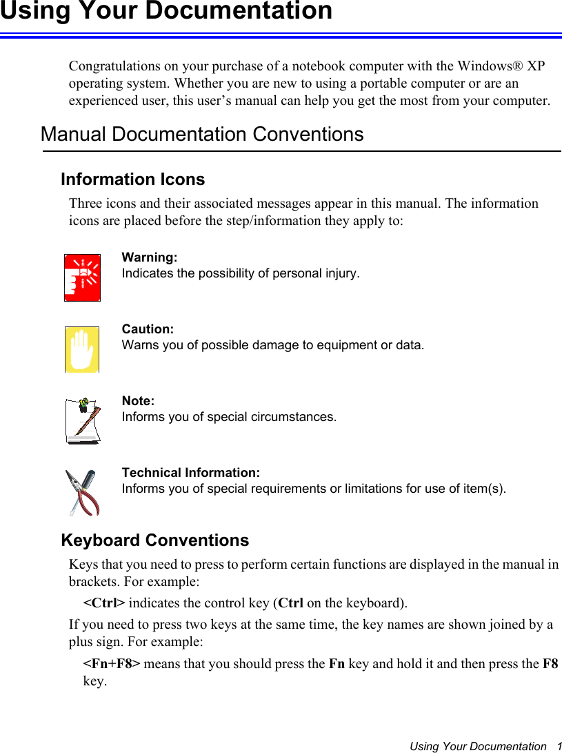 Using Your Documentation   1Using Your DocumentationCongratulations on your purchase of a notebook computer with the Windows® XP operating system. Whether you are new to using a portable computer or are an experienced user, this user’s manual can help you get the most from your computer.Manual Documentation ConventionsInformation IconsThree icons and their associated messages appear in this manual. The information icons are placed before the step/information they apply to:Warning:Indicates the possibility of personal injury.Caution:Warns you of possible damage to equipment or data.Note:Informs you of special circumstances.Technical Information:Informs you of special requirements or limitations for use of item(s).Keyboard ConventionsKeys that you need to press to perform certain functions are displayed in the manual in brackets. For example:     &lt;Ctrl&gt; indicates the control key (Ctrl on the keyboard). If you need to press two keys at the same time, the key names are shown joined by a plus sign. For example:&lt;Fn+F8&gt; means that you should press the Fn key and hold it and then press the F8key.